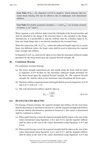 16.1-277
Specification for Structural Steel Buildings, August 1, 2022
American Institute of Steel Construction
User Note: If βsec  βT, Equation A-6-10 is negative, which indicates that tor-
sional beam bracing will not be effective due to inadequate web distortional
stiffness.
User Note: For doubly symmetric members, c = t and Iyeff = out-of-plane moment
of inertia, Iy, in.4 (mm4).
When required, a web stiffener shall extend the full depth of the braced member and
shall be attached to the flange if the torsional brace is also attached to the flange.
Alternatively, it is permissible to stop the stiffener short by a distance equal to 4tw
from any beam flange that is not directly attached to the torsional brace.
When the expression, M C L
r b br
( )2
, within the unbraced lengths adjacent to a point
brace, has different values, the larger value shall be used to determine the required
brace strength and stiffness.
In Equation A-6-9, Lbr need not be taken as less than the maximum unbraced length
permitted for the beam based upon the required flexural strength, Mr.
2b. Continuous Bracing
For continuous torsional bracing:
(a)	
The brace strength requirement per unit length along the beam shall be taken
as Equation A-6-9 divided by the maximum unbraced length permitted for
the beam based upon the required flexural strength, Mr. The required flexural
strength, Mr, shall be taken as the maximum value throughout the beam span.
(b)	The brace stiffness requirement per unit length shall be given by Equations A-6-10
and A-6-11 with L n = 1.0.
(c) The web distortional stiffness shall be taken as
βsec
w
o
Et
h
=
3 3
12
3
.
(A-6-13)
6.4. BEAM-COLUMN BRACING
For bracing of beam-columns, the required strength and stiffness for the axial force
shall be determined as specified in Section 6.2, and the required strength and stiffness
for flexure shall be determined as specified in Section 6.3. The values so determined
shall be combined as follows:
(a)	
When panel bracing is used, the required strength shall be taken as the sum of the
values determined using Equations A-6-1 and A-6-5, and the required stiffness
shall be taken as the sum of the values determined using Equations A-6-2 and
A-6-6.
(b)	
When point bracing is used, the required strength shall be taken as the sum of the
values determined using Equations A-6-3 and A-6-7, and the required stiffness
shall be taken as the sum of the values determined using Equations A-6-4 and
App. 6.4.] BEAM-COLUMN BRACING
Part 16.1 Appendix A5-A8 (267-286).indd 277
Part 16.1 Appendix A5-A8 (267-286).indd 277 2023-01-10 8:28 PM
2023-01-10 8:28 PM
 