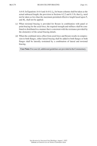 16.1-278
Specification for Structural Steel Buildings, August 1, 2022
American Institute of Steel Construction
A-6-8. In Equations A-6-4 and A-6-8, Lbr for beam-columns shall be taken as the
actual unbraced length; the provision in Sections 6.2.2 and 6.3.1b, that Lbr need
not be taken as less than the maximum permitted effective length based upon Pr
and Mr, shall not be applied.
(c)	
When torsional bracing is provided for flexure in combination with panel or
point bracing for the axial force, the required strength and stiffness shall be com-
bined or distributed in a manner that is consistent with the resistance provided by
the element(s) of the actual bracing details.
(d)	
When the combined stress effect from axial force and flexure results in compres-
sion to both flanges, either lateral bracing shall be added to both flanges or both
flanges shall be laterally restrained by a combination of lateral and torsional
bracing.
UserNote:Forcase(d),additionalguidelinesareprovidedintheCommentary.
BEAM-COLUMN BRACING [App. 6.4.
Part 16.1 Appendix A5-A8 (267-286).indd 278
Part 16.1 Appendix A5-A8 (267-286).indd 278 2023-01-10 8:28 PM
2023-01-10 8:28 PM
 