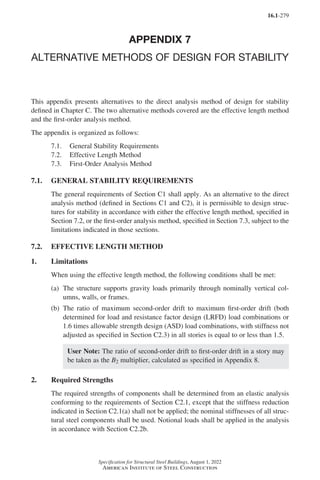16.1-279
Specification for Structural Steel Buildings, August 1, 2022
American Institute of Steel Construction
APPENDIX 7
ALTERNATIVE METHODS OF DESIGN FOR STABILITY
This appendix presents alternatives to the direct analysis method of design for stability
defined in Chapter C. The two alternative methods covered are the effective length method
and the first-order analysis method.
The appendix is organized as follows:
7.1. General Stability Requirements
7.2. Effective Length Method
7.3. First-Order Analysis Method
7.1. GENERAL STABILITY REQUIREMENTS
The general requirements of Section C1 shall apply. As an alternative to the direct
analysis method (defined in Sections C1 and C2), it is permissible to design struc-
tures for stability in accordance with either the effective length method, specified in
Section 7.2, or the first-order analysis method, specified in Section 7.3, subject to the
limitations indicated in those sections.
7.2. EFFECTIVE LENGTH METHOD
1. Limitations
When using the effective length method, the following conditions shall be met:
(a)	
The structure supports gravity loads primarily through nominally vertical col-
umns, walls, or frames.
(b)	
The ratio of maximum second-order drift to maximum first-order drift (both
determined for load and resistance factor design (LRFD) load combinations or
1.6 times allowable strength design (ASD) load combinations, with stiffness not
adjusted as specified in Section C2.3) in all stories is equal to or less than 1.5.
User Note: The ratio of second-order drift to first-order drift in a story may
be taken as the B2 multiplier, calculated as specified in Appendix 8.
2. Required Strengths
The required strengths of components shall be determined from an elastic analysis
conforming to the requirements of Section C2.1, except that the stiffness reduction
indicated in Section C2.1(a) shall not be applied; the nominal stiffnesses of all struc-
tural steel components shall be used. Notional loads shall be applied in the analysis
in accordance with Section C2.2b.
Part 16.1 Appendix A5-A8 (267-286).indd 279
Part 16.1 Appendix A5-A8 (267-286).indd 279 2023-01-10 8:28 PM
2023-01-10 8:28 PM
 