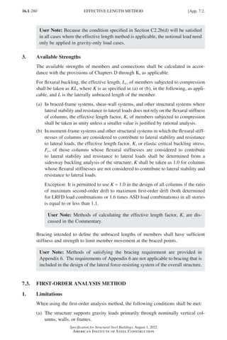 16.1-280
Specification for Structural Steel Buildings, August 1, 2022
American Institute of Steel Construction
User Note: Because the condition specified in Section C2.2b(d) will be satisfied
in all cases where the effective length method is applicable, the notional load need
only be applied in gravity-only load cases.
3. Available Strengths
The available strengths of members and connections shall be calculated in accor-
dance with the provisions of Chapters D through K, as applicable.
For flexural buckling, the effective length, Lc, of members subjected to compression
shall be taken as KL, where K is as specified in (a) or (b), in the following, as appli-
cable, and L is the laterally unbraced length of the member.
(a)	
In braced-frame systems, shear-wall systems, and other structural systems where
lateral stability and resistance to lateral loads does not rely on the flexural stiffness
of columns, the effective length factor, K, of members subjected to compression
shall be taken as unity unless a smaller value is justified by rational analysis.
(b)	
In moment-frame systems and other structural systems in which the flexural stiff-
nesses of columns are considered to contribute to lateral stability and resistance
to lateral loads, the effective length factor, K, or elastic critical buckling stress,
Fe, of those columns whose flexural stiffnesses are considered to contribute
to lateral stability and resistance to lateral loads shall be determined from a
sidesway buckling analysis of the structure; K shall be taken as 1.0 for columns
whose flexural stiffnesses are not considered to contribute to lateral stability and
resistance to lateral loads.
Exception: It is permitted to use K = 1.0 in the design of all columns if the ratio
of maximum second-order drift to maximum first-order drift (both determined
for LRFD load combinations or 1.6 times ASD load combinations) in all stories
is equal to or less than 1.1.
User Note: Methods of calculating the effective length factor, K, are dis-
cussed in the Commentary.
Bracing intended to define the unbraced lengths of members shall have sufficient
stiffness and strength to limit member movement at the braced points.
User Note: Methods of satisfying the bracing requirement are provided in
Appendix 6. The requirements of Appendix 6 are not applicable to bracing that is
included in the design of the lateral force-resisting system of the overall structure.
7.3. FIRST-ORDER ANALYSIS METHOD
1. Limitations
When using the first-order analysis method, the following conditions shall be met:
(a)	
The structure supports gravity loads primarily through nominally vertical col-
umns, walls, or frames.
EFFECTIVE LENGTH METHOD [App. 7.2.
Part 16.1 Appendix A5-A8 (267-286).indd 280
Part 16.1 Appendix A5-A8 (267-286).indd 280 2023-01-10 8:28 PM
2023-01-10 8:28 PM
 