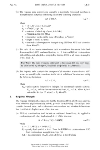 16.1-281
Specification for Structural Steel Buildings, August 1, 2022
American Institute of Steel Construction
(b)	
The required axial compressive strengths in nominally horizontal members in
moment frames subjected to bending satisfy the following limitation:
αPr ≤ 0.08Pe (A-7-1)
where
α = 1.0 (LRFD); α = 1.6 (ASD)
Pe = π2 2
EI L , kips (N)
E = modulus of elasticity of steel, ksi (MPa)
=
29,000 ksi (200 000 MPa)
I = moment of inertia in the plane of bending, in.4 (mm4)
L = height of story, in. (mm)
Pr = 
required axial compressive strength using LRFD or ASD load combina-
tions, kips (N)
(c)	
The ratio of maximum second-order drift to maximum first-order drift (both
determined for LRFD load combinations or 1.6 times ASD load combinations,
with stiffness not adjusted as specified in Section C2.3) in all stories is equal to
or less than 1.5.
User Note: The ratio of second-order drift to first-order drift in a story may
be taken as the B2 multiplier, calculated as specified in Appendix 8.
(d)	
The required axial compressive strengths of all members whose flexural stiff-
nesses are considered to contribute to the lateral stability of the structure satisfy
the following limitation:
αPr ≤ 0.5Pns (A-7-2)
where
Pns = 
cross-section compressive strength; for nonslender-element sections,
Pns = FyAg, and for slender-element sections, Pns = FyAe, where Ae is as
defined in Section E7 with Fn = Fy, kips (N)
2. Required Strengths
The required strengths of components shall be determined from a first-order analysis,
with additional requirements (a) and (b) given in the following. The analysis shall
consider flexural, shear, and axial member deformations, and all other deformations
that contribute to displacements of the structure.
(a)	
All load combinations shall include an additional lateral load, Ni, applied in
combination with other loads at each level of the structure:
N L Y Y
i i i
. ( ) .
= ≥
2 1 42
α ∆ 0 00 (A-7-3)
where
α = 1.0 (LRFD); α = 1.6 (ASD)
Yi = 
gravity load applied at level i from the LRFD load combination or ASD
load combination, as applicable, kips (N)
∆ L = maximum ratio of ∆ to L for all stories in the structure
App. 7.3.] FIRST-ORDER ANALYSIS METHOD
Part 16.1 Appendix A5-A8 (267-286).indd 281
Part 16.1 Appendix A5-A8 (267-286).indd 281 2023-01-10 8:28 PM
2023-01-10 8:28 PM
 