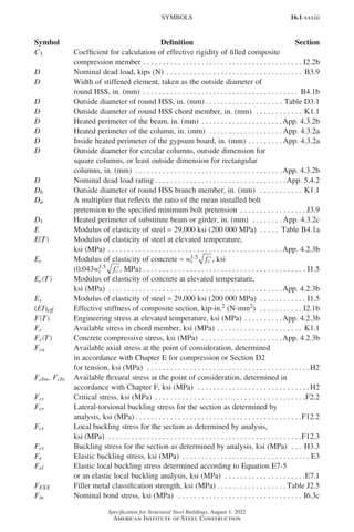16.1-xxxiii
Specification for Structural Steel Buildings, August 1, 2022
American Institute of Steel Construction
C3 Coefficient for calculation of effective rigidity of filled composite
compression member. . . . . . . . . . . . . . . . . . . . . . . . . . . . . . . . . . . . . . . . . . I2.2b
D Nominal dead load, kips (N) . . . . . . . . . . . . . . . . . . . . . . . . . . . . . . . . . . . . B3.9
D Width of stiffened element, taken as the outside diameter of
round HSS, in. (mm) . . . . . . . . . . . . . . . . . . . . . . . . . . . . . . . . . . . . . . . . . B4.1b
D Outside diameter of round HSS, in. (mm) . . . . . . . . . . . . . . . . . . . . . Table D3.1
D Outside diameter of round HSS chord member, in. (mm) . . . . . . . . . . . . . K1.1
D Heated perimeter of the beam, in. (mm) . . . . . . . . . . . . . . . . . . . . . App. 4.3.2b
D Heated perimeter of the column, in. (mm) . . . . . . . . . . . . . . . . . . .  App. 4.3.2a
D Inside heated perimeter of the gypsum board, in. (mm). . . . . . . . .  App. 4.3.2a
D Outside diameter for circular columns, outside dimension for
square columns, or least outside dimension for rectangular
columns, in. (mm) . . . . . . . . . . . . . . . . . . . . . . . . . . . . . . . . . . . . . . App. 4.3.2b
D Nominal dead load rating . . . . . . . . . . . . . . . . . . . . . . . . . . . . . . . . . . App. 5.4.2
Db Outside diameter of round HSS branch member, in. (mm) . . . . . . . . . . . . K1.1
Du A multiplier that reflects the ratio of the mean installed bolt
pretension to the specified minimum bolt pretension . . . . . . . . . . . . . . . . . . J3.9
D1 Heated perimeter of substitute beam or girder, in. (mm) . . . . . . . .  App. 4.3.2c
E Modulus of elasticity of steel = 29,000 ksi (200 000 MPa) . . . . . . Table B4.1a
E T
( ) Modulus of elasticity of steel at elevated temperature,
ksi (MPa) . . . . . . . . . . . . . . . . . . . . . . . . . . . . . . . . . . . . . . . . . . . . . App. 4.2.3b
Ec Modulus of elasticity of concrete = w f
c c
1 5
.
′, ksi
(0 043 1 5
. .
w f
c c′, MPa). . . . . . . . . . . . . . . . . . . . . . . . . . . . . . . . . . . . . . . . . . . I1.5
Ec T
( ) Modulus of elasticity of concrete at elevated temperature,
ksi (MPa) . . . . . . . . . . . . . . . . . . . . . . . . . . . . . . . . . . . . . . . . . . . . . App. 4.2.3b
Es Modulus of elasticity of steel = 29,000 ksi (200 000 MPa) . . . . . . . . . . . . . I1.5
(EI)eff Effective stiffness of composite section, kip-in.2 (N-mm2) . . . . . . . . . . . . I2.1b
F T
( ) Engineering stress at elevated temperature, ksi (MPa). . . . . . . . . . App. 4.2.3b
Fc Available stress in chord member, ksi (MPa). . . . . . . . . . . . . . . . . . . . . . . K1.1
Fc T
( ) Concrete compressive stress, ksi (MPa) . . . . . . . . . . . . . . . . . . . . . App. 4.2.3b
Fca Available axial stress at the point of consideration, determined
in accordance with Chapter E for compression or Section D2
for tension, ksi (MPa) . . . . . . . . . . . . . . . . . . . . . . . . . . . . . . . . . . . . . . . . . .  H2
Fcbw, Fcbz Available flexural stress at the point of consideration, determined in
accordance with Chapter F, ksi (MPa) . . . . . . . . . . . . . . . . . . . . . . . . . . . . .  H2
Fcr Critical stress, ksi (MPa) . . . . . . . . . . . . . . . . . . . . . . . . . . . . . . . . . . . . . . . F2.2
Fcr Lateral-torsional buckling stress for the section as determined by
analysis, ksi (MPa). . . . . . . . . . . . . . . . . . . . . . . . . . . . . . . . . . . . . . . . . . . F12.2
Fcr Local buckling stress for the section as determined by analysis,
ksi (MPa) . . . . . . . . . . . . . . . . . . . . . . . . . . . . . . . . . . . . . . . . . . . . . . . . . . F12.3
Fcr Buckling stress for the section as determined by analysis, ksi (MPa) . . . . H3.3
Fe Elastic buckling stress, ksi (MPa) . . . . . . . . . . . . . . . . . . . . . . . . . . . . . . . . . . E3
Fel Elastic local buckling stress determined according to Equation E7-5
or an elastic local buckling analysis, ksi (MPa) . . . . . . . . . . . . . . . . . . . . . E7.1
FEXX Filler metal classification strength, ksi (MPa). . . . . . . . . . . . . . . . . .  Table J2.5
Fin Nominal bond stress, ksi (MPa) . . . . . . . . . . . . . . . . . . . . . . . . . . . . . . . . . I6.3c
SYMBOLS
Symbol Definition Section
Part 16.1 Prelims (i-lxvi).indd 33
Part 16.1 Prelims (i-lxvi).indd 33 2023-01-11 9:08 AM
2023-01-11 9:08 AM
 