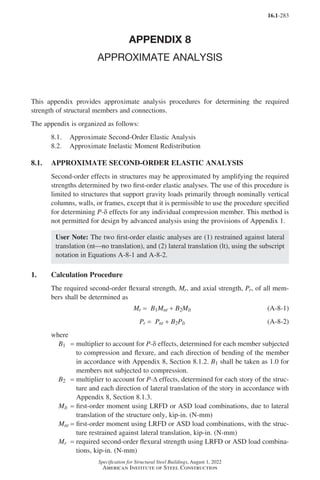 16.1-283
Specification for Structural Steel Buildings, August 1, 2022
American Institute of Steel Construction
APPENDIX 8
APPROXIMATE ANALYSIS
This appendix provides approximate analysis procedures for determining the required
strength of structural members and connections.
The appendix is organized as follows:
8.1. Approximate Second-Order Elastic Analysis
8.2. Approximate Inelastic Moment Redistribution
8.1. APPROXIMATE SECOND-ORDER ELASTIC ANALYSIS
Second-order effects in structures may be approximated by amplifying the required
strengths determined by two first-order elastic analyses. The use of this procedure is
limited to structures that support gravity loads primarily through nominally vertical
columns, walls, or frames, except that it is permissible to use the procedure specified
for determining P-δ effects for any individual compression member. This method is
not permitted for design by advanced analysis using the provisions of Appendix 1.
User Note: The two first-order elastic analyses are (1) restrained against lateral
translation (ntno translation), and (2) lateral translation (lt), using the subscript
notation in Equations A-8-1 and A-8-2.
1. Calculation Procedure
The required second-order flexural strength, Mr, and axial strength, Pr, of all mem-
bers shall be determined as
Mr = B1Mnt + B2Mlt (A-8-1)
Pr = Pnt + B2Plt (A-8-2)
where
B1 = 
multiplier to account for P-δ effects, determined for each member subjected
to compression and flexure, and each direction of bending of the member
in accordance with Appendix 8, Section 8.1.2. B1 shall be taken as 1.0 for
members not subjected to compression.
B2 = 
multiplier to account for P-∆ effects, determined for each story of the struc-
ture and each direction of lateral translation of the story in accordance with
Appendix 8, Section 8.1.3.
Mlt = 
first-order moment using LRFD or ASD load combinations, due to lateral
translation of the structure only, kip-in. (N-mm)
Mnt = 
first-order moment using LRFD or ASD load combinations, with the struc-
ture restrained against lateral translation, kip-in. (N-mm)
Mr = 
required second-order flexural strength using LRFD or ASD load combina-
tions, kip-in. (N-mm)
Part 16.1 Appendix A5-A8 (267-286).indd 283
Part 16.1 Appendix A5-A8 (267-286).indd 283 2023-01-10 8:28 PM
2023-01-10 8:28 PM
 
