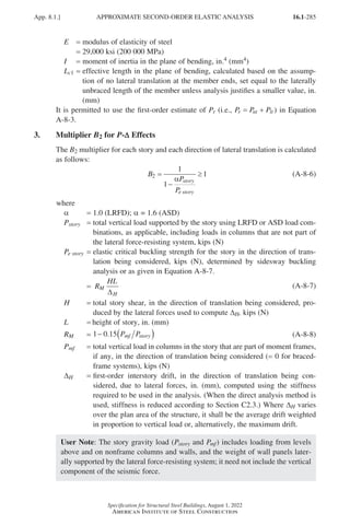 16.1-285
Specification for Structural Steel Buildings, August 1, 2022
American Institute of Steel Construction
E = modulus of elasticity of steel
= 29,000 ksi (200 000 MPa)
I = moment of inertia in the plane of bending, in.4 (mm4)
Lc1 = 
effective length in the plane of bending, calculated based on the assump-
tion of no lateral translation at the member ends, set equal to the laterally
unbraced length of the member unless analysis justifies a smaller value, in.
(mm)
It is permitted to use the first-order estimate of Pr (i.e., P P P
r nt lt
= + ) in Equation
A-8-3.
3. Multiplier B2 for P-D
D Effects
The B2 multiplier for each story and each direction of lateral translation is calculated
as follows:
B
P
P
story
e story
2
1
1
1
=
−
≥
α
(A-8-6)
where
α = 1.0 (LRFD); α = 1.6 (ASD)
Pstory = 
total vertical load supported by the story using LRFD or ASD load com-
binations, as applicable, including loads in columns that are not part of
the lateral force-resisting system, kips (N)
Pe story = 
elastic critical buckling strength for the story in the direction of trans-
lation being considered, kips (N), determined by sidesway buckling
analysis or as given in Equation A-8-7.
= R
HL
M
H
∆
(A-8-7)
H = 
total story shear, in the direction of translation being considered, pro-
duced by the lateral forces used to compute DH, kips (N)
L = height of story, in. (mm)
RM = 1 0 15
− ( )
. P P
mf story (A-8-8)
Pmf = 
total vertical load in columns in the story that are part of moment frames,
if any, in the direction of translation being considered (= 0 for braced-
frame systems), kips (N)
∆H = 
first-order interstory drift, in the direction of translation being con-
sidered, due to lateral forces, in. (mm), computed using the stiffness
required to be used in the analysis. (When the direct analysis method is
used, stiffness is reduced according to Section C2.3.) Where ∆H varies
over the plan area of the structure, it shall be the average drift weighted
in proportion to vertical load or, alternatively, the maximum drift.
User Note: The story gravity load (Pstory and Pmf) includes loading from levels
above and on nonframe columns and walls, and the weight of wall panels later-
ally supported by the lateral force-resisting system; it need not include the vertical
component of the seismic force.
App. 8.1.] APPROXIMATE SECOND-ORDER ELASTIC ANALYSIS
Part 16.1 Appendix A5-A8 (267-286).indd 285
Part 16.1 Appendix A5-A8 (267-286).indd 285 2023-01-10 8:28 PM
2023-01-10 8:28 PM
 