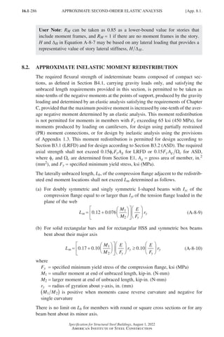 16.1-286
Specification for Structural Steel Buildings, August 1, 2022
American Institute of Steel Construction
User Note: RM can be taken as 0.85 as a lower-bound value for stories that
include moment frames, and RM = 1 if there are no moment frames in the story.
H and DH in Equation A-8-7 may be based on any lateral loading that provides a
representative value of story lateral stiffness, H H
∆ .
8.2. APPROXIMATE INELASTIC MOMENT REDISTRIBUTION
The required flexural strength of indeterminate beams composed of compact sec-
tions, as defined in Section B4.1, carrying gravity loads only, and satisfying the
unbraced length requirements provided in this section, is permitted to be taken as
nine-tenths of the negative moments at the points of support, produced by the gravity
loading and determined by an elastic analysis satisfying the requirements of Chapter
C, provided that the maximum positive moment is increased by one-tenth of the aver-
age negative moment determined by an elastic analysis. This moment redistribution
is not permitted for moments in members with Fy exceeding 65 ksi (450 MPa), for
moments produced by loading on cantilevers, for design using partially restrained
(PR) moment connections, or for design by inelastic analysis using the provisions
of Appendix 1.3. This moment redistribution is permitted for design according to
Section B3.1 (LRFD) and for design according to Section B3.2 (ASD). The required
axial strength shall not exceed 0.15φcFyAg for LRFD or 0 15
. F A
y g c
Ω for ASD,
where φc and Ωc are determined from Section E1, Ag = gross area of member, in.2
(mm2), and Fy = specified minimum yield stress, ksi (MPa).
The laterally unbraced length, Lb, of the compression flange adjacent to the redistrib-
uted end moment locations shall not exceed Lm determined as follows.
(a)	
For doubly symmetric and singly symmetric I-shaped beams with Iyc of the
compression flange equal to or larger than Iyt of the tension flange loaded in the
plane of the web
L
M
M
E
F
r
m
y
y
= +


















0 12 0 076 1
2
. . (A-8-9)
(b)	
For solid rectangular bars and for rectangular HSS and symmetric box beams
bent about their major axis
L
M
M
E
F
r
E
F
r
m
y
y
y
y
= +

















 ≥






0 17 0 10 0 10
1
2
. . . (A-8-10)
where
Fy = specified minimum yield stress of the compression flange, ksi (MPa)
M1 = smaller moment at end of unbraced length, kip-in. (N-mm)
M2 = larger moment at end of unbraced length, kip-in. (N-mm)
ry = radius of gyration about y-axis, in. (mm)
M M
1 2
( ) is positive when moments cause reverse curvature and negative for
single curvature
There is no limit on Lb for members with round or square cross sections or for any
beam bent about its minor axis.
APPROXIMATE SECOND-ORDER ELASTIC ANALYSIS [App. 8.1.
Part 16.1 Appendix A5-A8 (267-286).indd 286
Part 16.1 Appendix A5-A8 (267-286).indd 286 2023-01-10 8:28 PM
2023-01-10 8:28 PM
 