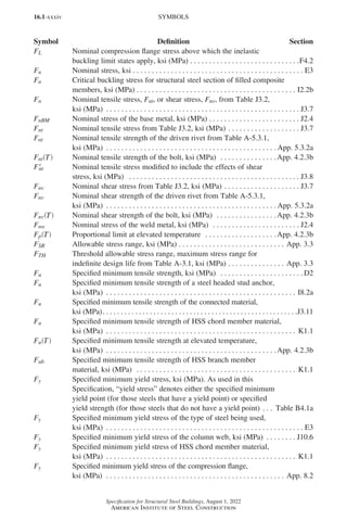 16.1-xxxiv
Specification for Structural Steel Buildings, August 1, 2022
American Institute of Steel Construction
FL Nominal compression flange stress above which the inelastic
buckling limit states apply, ksi (MPa). . . . . . . . . . . . . . . . . . . . . . . . . . . . . F4.2
Fn Nominal stress, ksi. . . . . . . . . . . . . . . . . . . . . . . . . . . . . . . . . . . . . . . . . . . . . . E3
Fn Critical buckling stress for structural steel section of filled composite
members, ksi (MPa). . . . . . . . . . . . . . . . . . . . . . . . . . . . . . . . . . . . . . . . . . . I2.2b
Fn Nominal tensile stress, Fnt, or shear stress, Fnv, from Table J3.2,
ksi (MPa) . . . . . . . . . . . . . . . . . . . . . . . . . . . . . . . . . . . . . . . . . . . . . . . . . . . . J3.7
FnBM Nominal stress of the base metal, ksi (MPa). . . . . . . . . . . . . . . . . . . . . . . . . J2.4
Fnt Nominal tensile stress from Table J3.2, ksi (MPa). . . . . . . . . . . . . . . . . . . . J3.7
Fnt Nominal tensile strength of the driven rivet from Table A-5.3.1,
ksi (MPa) . . . . . . . . . . . . . . . . . . . . . . . . . . . . . . . . . . . . . . . . . . . . .  App. 5.3.2a
Fnt T
( ) Nominal tensile strength of the bolt, ksi (MPa) . . . . . . . . . . . . . . . App. 4.2.3b
F′
nt Nominal tensile stress modified to include the effects of shear
stress, ksi (MPa)  . . . . . . . . . . . . . . . . . . . . . . . . . . . . . . . . . . . . . . . . . . . . . . J3.8
Fnv Nominal shear stress from Table J3.2, ksi (MPa). . . . . . . . . . . . . . . . . . . . . J3.7
Fnv Nominal shear strength of the driven rivet from Table A-5.3.1,
ksi (MPa) . . . . . . . . . . . . . . . . . . . . . . . . . . . . . . . . . . . . . . . . . . . . .  App. 5.3.2a
Fnv T
( ) Nominal shear strength of the bolt, ksi (MPa) . . . . . . . . . . . . . . . . App. 4.2.3b
Fnw Nominal stress of the weld metal, ksi (MPa) . . . . . . . . . . . . . . . . . . . . . . . . J2.4
Fp T
( ) Proportional limit at elevated temperature . . . . . . . . . . . . . . . . . . . App. 4.2.3b
FSR Allowable stress range, ksi (MPa). . . . . . . . . . . . . . . . . . . . . . . . . . . . . App. 3.3
FTH Threshold allowable stress range, maximum stress range for
indefinite design life from Table A-3.1, ksi (MPa). . . . . . . . . . . . . . . . App. 3.3
Fu Specified minimum tensile strength, ksi (MPa) . . . . . . . . . . . . . . . . . . . . . .  D2
Fu Specified minimum tensile strength of a steel headed stud anchor,
ksi (MPa) . . . . . . . . . . . . . . . . . . . . . . . . . . . . . . . . . . . . . . . . . . . . . . . . . . . I8.2a
Fu Specified minimum tensile strength of the connected material,
ksi (MPa). . . . . . . . . . . . . . . . . . . . . . . . . . . . . . . . . . . . . . . . . . . . . . . . . . . . . . J3.11
Fu Specified minimum tensile strength of HSS chord member material,
ksi (MPa) . . . . . . . . . . . . . . . . . . . . . . . . . . . . . . . . . . . . . . . . . . . . . . . . . . . K1.1
Fu T
( ) Specified minimum tensile strength at elevated temperature,
ksi (MPa) . . . . . . . . . . . . . . . . . . . . . . . . . . . . . . . . . . . . . . . . . . . . . App. 4.2.3b
Fub Specified minimum tensile strength of HSS branch member
material, ksi (MPa) . . . . . . . . . . . . . . . . . . . . . . . . . . . . . . . . . . . . . . . . . . . K1.1
Fy Specified minimum yield stress, ksi (MPa). As used in this
Specification, “yield stress” denotes either the specified minimum
yield point (for those steels that have a yield point) or specified
yield strength (for those steels that do not have a yield point). . . . Table B4.1a
Fy Specified minimum yield stress of the type of steel being used,
ksi (MPa) . . . . . . . . . . . . . . . . . . . . . . . . . . . . . . . . . . . . . . . . . . . . . . . . . . . . . E3
Fy Specified minimum yield stress of the column web, ksi (MPa) . . . . . . . . . J10.6
Fy Specified minimum yield stress of HSS chord member material,
ksi (MPa) . . . . . . . . . . . . . . . . . . . . . . . . . . . . . . . . . . . . . . . . . . . . . . . . . . . K1.1
Fy Specified minimum yield stress of the compression flange,
ksi (MPa) . . . . . . . . . . . . . . . . . . . . . . . . . . . . . . . . . . . . . . . . . . . . . . . . App. 8.2
SYMBOLS
Symbol Definition Section
Part 16.1 Prelims (i-lxvi).indd 34
Part 16.1 Prelims (i-lxvi).indd 34 2023-01-11 9:08 AM
2023-01-11 9:08 AM
 
