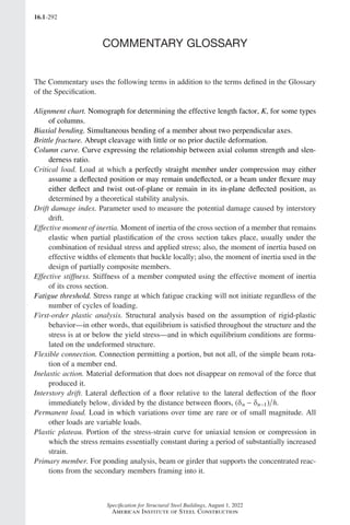 16.1-292
Specification for Structural Steel Buildings, August 1, 2022
American Institute of Steel Construction
COMMENTARY GLOSSARY
The Commentary uses the following terms in addition to the terms defined in the Glossary
of the Specification.
Alignment chart. Nomograph for determining the effective length factor, K, for some types
of columns.
Biaxial bending. Simultaneous bending of a member about two perpendicular axes.
Brittle fracture. Abrupt cleavage with little or no prior ductile deformation.
Column curve. Curve expressing the relationship between axial column strength and slen-
derness ratio.
Critical load. Load at which a perfectly straight member under compression may either
assume a deflected position or may remain undeflected, or a beam under flexure may
either deflect and twist out-of-plane or remain in its in-plane deflected position, as
determined by a theoretical stability analysis.
Drift damage index. Parameter used to measure the potential damage caused by interstory
drift.
Effective moment of inertia. Moment of inertia of the cross section of a member that remains
elastic when partial plastification of the cross section takes place, usually under the
combination of residual stress and applied stress; also, the moment of inertia based on
effective widths of elements that buckle locally; also, the moment of inertia used in the
design of partially composite members.
Effective stiffness. Stiffness of a member computed using the effective moment of inertia
of its cross section.
Fatigue threshold. Stress range at which fatigue cracking will not initiate regardless of the
number of cycles of loading.
First-order plastic analysis. Structural analysis based on the assumption of rigid-plastic
behavior—in other words, that equilibrium is satisfied throughout the structure and the
stress is at or below the yield stress—and in which equilibrium conditions are formu-
lated on the undeformed structure.
Flexible connection. Connection permitting a portion, but not all, of the simple beam rota-
tion of a member end.
Inelastic action. Material deformation that does not disappear on removal of the force that
produced it.
Interstory drift. Lateral deflection of a floor relative to the lateral deflection of the floor
immediately below, divided by the distance between floors, ( )
δ − δ
n n h
−1 .
Permanent load. Load in which variations over time are rare or of small magnitude. All
other loads are variable loads.
Plastic plateau. Portion of the stress-strain curve for uniaxial tension or compression in
which the stress remains essentially constant during a period of substantially increased
strain.
Primary member. For ponding analysis, beam or girder that supports the concentrated reac-
tions from the secondary members framing into it.
Part 16.1 Commentary Prelims (287-294).indd 292
Part 16.1 Commentary Prelims (287-294).indd 292 2023-01-23 11:57 AM
2023-01-23 11:57 AM
 