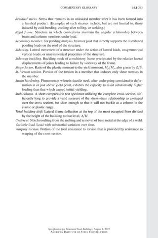 16.1-293
Specification for Structural Steel Buildings, August 1, 2022
American Institute of Steel Construction
Residual stress. Stress that remains in an unloaded member after it has been formed into
a finished product. (Examples of such stresses include, but are not limited to, those
induced by cold bending, cooling after rolling, or welding.)
Rigid frame. Structure in which connections maintain the angular relationship between
beam and column members under load.
Secondary member. For ponding analysis, beam or joist that directly supports the distributed
ponding loads on the roof of the structure.
Sidesway. Lateral movement of a structure under the action of lateral loads, unsymmetrical
vertical loads, or unsymmetrical properties of the structure.
Sidesway buckling. Buckling mode of a multistory frame precipitated by the relative lateral
displacements of joints leading to failure by sidesway of the frame.
Shape factor. Ratio of the plastic moment to the yield moment, M M
p y, also given by Z S.
St. Venant torsion. Portion of the torsion in a member that induces only shear stresses in
the member.
Strain hardening. Phenomenon wherein ductile steel, after undergoing considerable defor-
mation at or just above yield point, exhibits the capacity to resist substantially higher
loading than that which caused initial yielding.
Stub-column. A short compression test specimen utilizing the complete cross section, suf-
ficiently long to provide a valid measure of the stress-strain relationship as averaged
over the cross section, but short enough so that it will not buckle as a column in the
elastic or plastic range.
Total building drift. Lateral frame deflection at the top of the most occupied floor divided
by the height of the building to that level, ∆ H.
Undercut. Notch resulting from the melting and removal of base metal at the edge of a weld.
Variable load. Load with substantial variation over time.
Warping torsion. Portion of the total resistance to torsion that is provided by resistance to
warping of the cross section.
COMMENTARY GLOSSARY
Part 16.1 Commentary Prelims (287-294).indd 293
Part 16.1 Commentary Prelims (287-294).indd 293 2023-01-23 11:57 AM
2023-01-23 11:57 AM
 