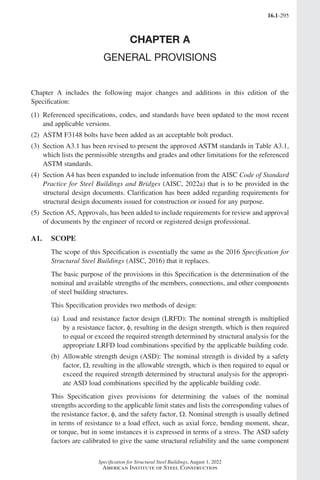 16.1-295
Specification for Structural Steel Buildings, August 1, 2022
American Institute of Steel Construction
CHAPTER A
GENERAL PROVISIONS
Chapter A includes the following major changes and additions in this edition of the
Specification:
(1) 
Referenced specifications, codes, and standards have been updated to the most recent
and applicable versions.
(2) 
ASTM F3148 bolts have been added as an acceptable bolt product.
(3) 
Section A3.1 has been revised to present the approved ASTM standards in Table A3.1,
which lists the permissible strengths and grades and other limitations for the referenced
ASTM standards.
(4) 
Section A4 has been expanded to include information from the AISC Code of Standard
Practice for Steel Buildings and Bridges (AISC, 2022a) that is to be provided in the
structural design documents. Clarification has been added regarding requirements for
structural design documents issued for construction or issued for any purpose.
(5) 
Section A5, Approvals, has been added to include requirements for review and approval
of documents by the engineer of record or registered design professional.
A1. SCOPE
The scope of this Specification is essentially the same as the 2016 Specification for
Structural Steel Buildings (AISC, 2016) that it replaces.
The basic purpose of the provisions in this Specification is the determination of the
nominal and available strengths of the members, connections, and other components
of steel building structures.
This Specification provides two methods of design:
(a)	
Load and resistance factor design (LRFD): The nominal strength is multiplied
by a resistance factor, φ, resulting in the design strength, which is then required
to equal or exceed the required strength determined by structural analysis for the
appropriate LRFD load combinations specified by the applicable building code.
(b)	
Allowable strength design (ASD): The nominal strength is divided by a safety
factor, Ω, resulting in the allowable strength, which is then required to equal or
exceed the required strength determined by structural analysis for the appropri-
ate ASD load combinations specified by the applicable building code.
This Specification gives provisions for determining the values of the nominal
strengths according to the applicable limit states and lists the corresponding values of
the resistance factor, φ, and the safety factor, Ω. Nominal strength is usually defined
in terms of resistance to a load effect, such as axial force, bending moment, shear,
or torque, but in some instances it is expressed in terms of a stress. The ASD safety
factors are calibrated to give the same structural reliability and the same component
Part 16.1 Commentary A-E (295-369).indd 295
Part 16.1 Commentary A-E (295-369).indd 295 2023-01-23 6:59 PM
2023-01-23 6:59 PM
 