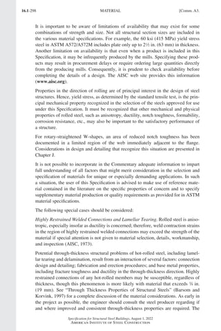 16.1-298
Specification for Structural Steel Buildings, August 1, 2022
American Institute of Steel Construction
It is important to be aware of limitations of availability that may exist for some
combinations of strength and size. Not all structural section sizes are included in
the various material specifications. For example, the 60 ksi (415 MPa) yield stress
steel in ASTM A572/A572M includes plate only up to 22 in. (63 mm) in thickness.
Another limitation on availability is that even when a product is included in this
Specification, it may be infrequently produced by the mills. Specifying these prod-
ucts may result in procurement delays or require ordering large quantities directly
from the producing mills. Consequently, it is prudent to check availability before
completing the details of a design. The AISC web site provides this information
(www.aisc.org).
Properties in the direction of rolling are of principal interest in the design of steel
structures. Hence, yield stress, as determined by the standard tensile test, is the prin-
cipal mechanical property recognized in the selection of the steels approved for use
under this Specification. It must be recognized that other mechanical and physical
properties of rolled steel, such as anisotropy, ductility, notch toughness, formability,
corrosion resistance, etc., may also be important to the satisfactory performance of
a structure.
For rotary-straightened W-shapes, an area of reduced notch toughness has been
documented in a limited region of the web immediately adjacent to the flange.
Considerations in design and detailing that recognize this situation are presented in
Chapter J.
It is not possible to incorporate in the Commentary adequate information to impart
full understanding of all factors that might merit consideration in the selection and
specification of materials for unique or especially demanding applications. In such
a situation, the user of this Specification is advised to make use of reference mate-
rial contained in the literature on the specific properties of concern and to specify
supplementary material production or quality requirements as provided for in ASTM
material specifications.
The following special cases should be considered:
Highly Restrained Welded Connections and Lamellar Tearing. Rolled steel is aniso-
tropic, especially insofar as ductility is concerned; therefore, weld contraction strains
in the region of highly restrained welded connections may exceed the strength of the
material if special attention is not given to material selection, details, workmanship,
and inspection (AISC, 1973).
Potential through-thickness structural problems of hot-rolled steel, including lamel-
lar tearing and delamination, result from an interaction of several factors: connection
design and detailing; fabrication and erection procedures; and base metal properties,
including fracture toughness and ductility in the through-thickness direction. Highly
restrained connections of any hot-rolled members may be susceptible, regardless of
thickness, though this phenomenon is more likely with material that exceeds w in.
(19 mm). See “Through Thickness Properties of Structural Steels” (Barsom and
Korvink, 1997) for a complete discussion of the material considerations. As early in
the project as possible, the engineer should consult the steel producer regarding if
and where improved and consistent through-thickness properties are required. The
MATERIAL [Comm. A3.
Part 16.1 Commentary A-E (295-369).indd 298
Part 16.1 Commentary A-E (295-369).indd 298 2023-01-23 6:59 PM
2023-01-23 6:59 PM
 