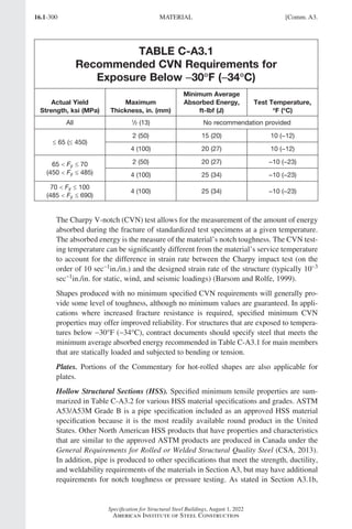 16.1-300
Specification for Structural Steel Buildings, August 1, 2022
American Institute of Steel Construction
TABLE C-A3.1
Recommended CVN Requirements for
Exposure Below −
−30°
°F (−
−34°
°C)
Actual Yield
Strength, ksi (MPa)
Maximum
Thickness, in. (mm)
Minimum Average
Absorbed Energy,
ft-lbf (J)
Test Temperature,
°
°F (°
°C)
All 1
/2 (13) No recommendation provided
≤ 65 (≤ 450)
2 (50) 15 (20) 10 (−12)
4 (100) 20 (27) 10 (−12)
65  Fy ≤ 70
(450  Fy ≤ 485)
2 (50) 20 (27) −10 (−23)
4 (100) 25 (34) −10 (−23)
70  Fy ≤ 100
(485  Fy ≤ 690)
4 (100) 25 (34) −10 (−23)
The Charpy V-notch (CVN) test allows for the measurement of the amount of energy
absorbed during the fracture of standardized test specimens at a given temperature.
The absorbed energy is the measure of the material’s notch toughness. The CVN test-
ing temperature can be significantly different from the material’s service temperature
to account for the difference in strain rate between the Charpy impact test (on the
order of 10 sec−1in./in.) and the designed strain rate of the structure (typically 10−3
sec−1in./in. for static, wind, and seismic loadings) (Barsom and Rolfe, 1999).
Shapes produced with no minimum specified CVN requirements will generally pro-
vide some level of toughness, although no minimum values are guaranteed. In appli-
cations where increased fracture resistance is required, specified minimum CVN
properties may offer improved reliability. For structures that are exposed to tempera-
tures below −30°F (−34°C), contract documents should specify steel that meets the
minimum average absorbed energy recommended in Table C-A3.1 for main members
that are statically loaded and subjected to bending or tension.
Plates. Portions of the Commentary for hot-rolled shapes are also applicable for
plates.
Hollow Structural Sections (HSS). Specified minimum tensile properties are sum-
marized in Table C-A3.2 for various HSS material specifications and grades. ASTM
A53/A53M Grade B is a pipe specification included as an approved HSS material
specification because it is the most readily available round product in the United
States. Other North American HSS products that have properties and characteristics
that are similar to the approved ASTM products are produced in Canada under the
General Requirements for Rolled or Welded Structural Quality Steel (CSA, 2013).
In addition, pipe is produced to other specifications that meet the strength, ductility,
and weldability requirements of the materials in Section A3, but may have additional
requirements for notch toughness or pressure testing. As stated in Section A3.1b,
MATERIAL [Comm. A3.
Part 16.1 Commentary A-E (295-369).indd 300
Part 16.1 Commentary A-E (295-369).indd 300 2023-01-23 6:59 PM
2023-01-23 6:59 PM
 