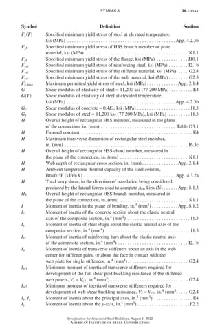 16.1-xxxv
Specification for Structural Steel Buildings, August 1, 2022
American Institute of Steel Construction
Fy T
( ) Specified minimum yield stress of steel at elevated temperature,
ksi (MPa) . . . . . . . . . . . . . . . . . . . . . . . . . . . . . . . . . . . . . . . . . . . . . App. 4.2.3b
Fyb Specified minimum yield stress of HSS branch member or plate
material, ksi (MPa) . . . . . . . . . . . . . . . . . . . . . . . . . . . . . . . . . . . . . . . . . . . K1.1
Fyf Specified minimum yield stress of the flange, ksi (MPa) . . . . . . . . . . . . . . J10.1
Fysr Specified minimum yield stress of reinforcing steel, ksi (MPa) . . . . . . . . . I2.1b
Fyst Specified minimum yield stress of the stiffener material, ksi (MPa) . . . . . G2.4
Fyw Specified minimum yield stress of the web material, ksi (MPa) . . . . . . . . . G2.3
Fy,max Maximum permitted yield stress of steel, ksi (MPa) . . . . . . . . . . . . .App. 2.1.4
G Shear modulus of elasticity of steel = 11,200 ksi (77 200 MPa) . . . . . . . . . . E4
G T
( ) Shear modulus of elasticity of steel at elevated temperature,
ksi (MPa) . . . . . . . . . . . . . . . . . . . . . . . . . . . . . . . . . . . . . . . . . . . . . App. 4.2.3b
Gc Shear modulus of concrete = 0.4Ec, ksi (MPa). . . . . . . . . . . . . . . . . . . . . . . I1.5
Gs Shear modulus of steel = 11,200 ksi (77 200 MPa), ksi (MPa) . . . . . . . . . . I1.5
H Overall height of rectangular HSS member, measured in the plane
of the connection, in. (mm) . . . . . . . . . . . . . . . . . . . . . . . . . . . . . . . . Table D3.1
H Flexural constant . . . . . . . . . . . . . . . . . . . . . . . . . . . . . . . . . . . . . . . . . . . . . . . E4
H Maximum transverse dimension of rectangular steel member,
in. (mm) . . . . . . . . . . . . . . . . . . . . . . . . . . . . . . . . . . . . . . . . . . . . . . . . . . . . I6.3c
H Overall height of rectangular HSS chord member, measured in
the plane of the connection, in. (mm) . . . . . . . . . . . . . . . . . . . . . . . . . . . . . K1.1
H Web depth of rectangular cross section, in. (mm) . . . . . . . . . . . . . . . App. 2.1.4
H Ambient temperature thermal capacity of the steel column,
Btu/ft-°F (kJ/m-K). . . . . . . . . . . . . . . . . . . . . . . . . . . . . . . . . . . . . .  App. 4.3.2a
H Total story shear, in the direction of translation being considered,
produced by the lateral forces used to compute ∆H, kips (N). . . . . . App. 8.1.3
Hb Overall height of rectangular HSS branch member, measured in
the plane of the connection, in. (mm) . . . . . . . . . . . . . . . . . . . . . . . . . . . . . K1.1
I Moment of inertia in the plane of bending, in.4 (mm4) . . . . . . . . . . . App. 8.1.2
Ic Moment of inertia of the concrete section about the elastic neutral
axis of the composite section, in.4 (mm4) . . . . . . . . . . . . . . . . . . . . . . . . . . . I1.5
Is Moment of inertia of steel shape about the elastic neutral axis of the
composite section, in.4 (mm4) . . . . . . . . . . . . . . . . . . . . . . . . . . . . . . . . . . . . I1.5
Isr Moment of inertia of reinforcing bars about the elastic neutral axis
of the composite section, in.4 (mm4). . . . . . . . . . . . . . . . . . . . . . . . . . . . . . I2.1b
Ist Moment of inertia of transverse stiffeners about an axis in the web
center for stiffener pairs, or about the face in contact with the
web plate for single stiffeners, in.4 (mm4) . . . . . . . . . . . . . . . . . . . . . . . . . G2.4
Ist1 Minimum moment of inertia of transverse stiffeners required for
development of the full shear post buckling resistance of the stiffened
web panels, Vr = Vc1, in.4 (mm4) . . . . . . . . . . . . . . . . . . . . . . . . . . . . . . . . . G2.4
Ist2 Minimum moment of inertia of transverse stiffeners required for
development of web shear buckling resistance, Vr = Vc2, in.4 (mm4) . . . . . G2.4
Ix, Iy Moment of inertia about the principal axes, in.4 (mm4) . . . . . . . . . . . . . . . . . E4
Iy Moment of inertia about the y-axis, in.4 (mm4). . . . . . . . . . . . . . . . . . . . . . F2.2
SYMBOLS
Symbol Definition Section
Part 16.1 Prelims (i-lxvi).indd 35
Part 16.1 Prelims (i-lxvi).indd 35 2023-01-11 9:08 AM
2023-01-11 9:08 AM
 