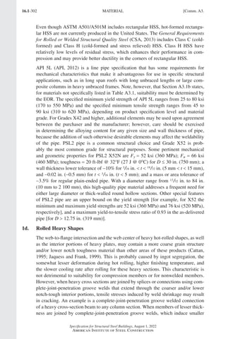16.1-302
Specification for Structural Steel Buildings, August 1, 2022
American Institute of Steel Construction
Even though ASTM A501/A501M includes rectangular HSS, hot-formed rectangu-
lar HSS are not currently produced in the United States. The General Requirements
for Rolled or Welded Structural Quality Steel (CSA, 2013) includes Class C (cold-
formed) and Class H (cold-formed and stress relieved) HSS. Class H HSS have
relatively low levels of residual stress, which enhances their performance in com-
pression and may provide better ductility in the corners of rectangular HSS.
API 5L (API, 2012) is a line pipe specification that has some requirements for
mechanical characteristics that make it advantageous for use in specific structural
applications, such as in long span roofs with long unbraced lengths or large com-
posite columns in heavy unbraced frames. Note, however, that Section A3.1b states,
for materials not specifically listed in Table A3.1, suitability must be determined by
the EOR. The specified minimum yield strength of API 5L ranges from 25 to 80 ksi
(170 to 550 MPa) and the specified minimum tensile strength ranges from 45 to
90 ksi (310 to 620 MPa), depending on product specification level and material
grade. For Grades X42 and higher, additional elements may be used upon agreement
between the purchaser and the manufacturer; however, care should be exercised
in determining the alloying content for any given size and wall thickness of pipe,
because the addition of such otherwise desirable elements may affect the weldability
of the pipe. PSL2 pipe is a common structural choice and Grade X52 is prob-
ably the most common grade for structural purposes. Some pertinent mechanical
and geometric properties for PSL2 X52N are Fy = 52 ksi (360 MPa); Fu = 66 ksi
(460 MPa); toughness = 20 ft-lbf @ 32°F (27 J @ 0oC) for D ≤ 30 in. (750 mm); a
wall thickness lower tolerance of −10% for 3/16 in.  t  19/32 in. (5 mm  t  15 mm),
and -0.02 in. (-0.5 mm) for t  3/16 in. (t  5 mm); and a mass or area tolerance of
-3.5% for regular plain-ended pipe. With a diameter range from 13/32 in. to 84 in.
(10 mm to 2 100 mm), this high-quality pipe material addresses a frequent need for
either large diameter or thick-walled round hollow sections. Other special features
of PSL2 pipe are an upper bound on the yield strength [for example, for X52 the
minimum and maximum yield strengths are 52 ksi (360 MPa) and 76 ksi (520 MPa),
respectively], and a maximum yield-to-tensile stress ratio of 0.93 in the as-delivered
pipe [for D  12.75 in. (319 mm)].
1d. Rolled Heavy Shapes
The web-to-flange intersection and the web center of heavy hot-rolled shapes, as well
as the interior portions of heavy plates, may contain a more coarse grain structure
and/or lower notch toughness material than other areas of these products (Cattan,
1995; Jaquess and Frank, 1999). This is probably caused by ingot segregation, the
somewhat lesser deformation during hot rolling, higher finishing temperature, and
the slower cooling rate after rolling for these heavy sections. This characteristic is
not detrimental to suitability for compression members or for nonwelded members.
However, when heavy cross sections are joined by splices or connections using com-
plete-joint-penetration groove welds that extend through the coarser and/or lower
notch-tough interior portions, tensile stresses induced by weld shrinkage may result
in cracking. An example is a complete-joint-penetration groove welded connection
of a heavy cross-section beam to any column section. When members of lesser thick-
ness are joined by complete-joint-penetration groove welds, which induce smaller
MATERIAL [Comm. A3.
Part 16.1 Commentary A-E (295-369).indd 302
Part 16.1 Commentary A-E (295-369).indd 302 2023-01-23 6:59 PM
2023-01-23 6:59 PM
 