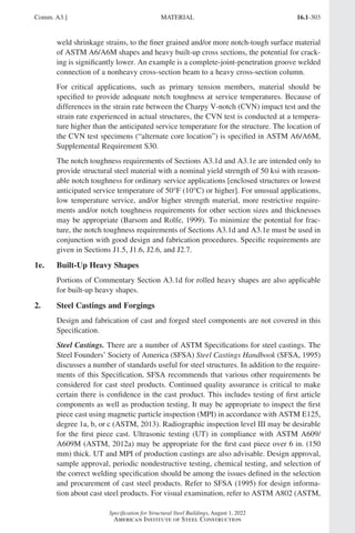 16.1-303
Specification for Structural Steel Buildings, August 1, 2022
American Institute of Steel Construction
weld shrinkage strains, to the finer grained and/or more notch-tough surface material
of ASTM A6/A6M shapes and heavy built-up cross sections, the potential for crack-
ing is significantly lower. An example is a complete-joint-penetration groove welded
connection of a nonheavy cross-section beam to a heavy cross-section column.
For critical applications, such as primary tension members, material should be
specified to provide adequate notch toughness at service temperatures. Because of
differences in the strain rate between the Charpy V-notch (CVN) impact test and the
strain rate experienced in actual structures, the CVN test is conducted at a tempera-
ture higher than the anticipated service temperature for the structure. The location of
the CVN test specimens (“alternate core location”) is specified in ASTM A6/A6M,
Supplemental Requirement S30.
The notch toughness requirements of Sections A3.1d and A3.1e are intended only to
provide structural steel material with a nominal yield strength of 50 ksi with reason-
able notch toughness for ordinary service applications [enclosed structures or lowest
anticipated service temperature of 50°F (10°C) or higher]. For unusual applications,
low temperature service, and/or higher strength material, more restrictive require-
ments and/or notch toughness requirements for other section sizes and thicknesses
may be appropriate (Barsom and Rolfe, 1999). To minimize the potential for frac-
ture, the notch toughness requirements of Sections A3.1d and A3.1e must be used in
conjunction with good design and fabrication procedures. Specific requirements are
given in Sections J1.5, J1.6, J2.6, and J2.7.
1e. Built-Up Heavy Shapes
Portions of Commentary Section A3.1d for rolled heavy shapes are also applicable
for built-up heavy shapes.
2. Steel Castings and Forgings
Design and fabrication of cast and forged steel components are not covered in this
Specification.
Steel Castings. There are a number of ASTM Specifications for steel castings. The
Steel Founders’ Society of America (SFSA) Steel Castings Handbook (SFSA, 1995)
discusses a number of standards useful for steel structures. In addition to the require-
ments of this Specification, SFSA recommends that various other requirements be
considered for cast steel products. Continued quality assurance is critical to make
certain there is confidence in the cast product. This includes testing of first article
components as well as production testing. It may be appropriate to inspect the first
piece cast using magnetic particle inspection (MPI) in accordance with ASTM E125,
degree 1a, b, or c (ASTM, 2013). Radiographic inspection level III may be desirable
for the first piece cast. Ultrasonic testing (UT) in compliance with ASTM A609/
A609M (ASTM, 2012a) may be appropriate for the first cast piece over 6 in. (150
mm) thick. UT and MPI of production castings are also advisable. Design approval,
sample approval, periodic nondestructive testing, chemical testing, and selection of
the correct welding specification should be among the issues defined in the selection
and procurement of cast steel products. Refer to SFSA (1995) for design informa-
tion about cast steel products. For visual examination, refer to ASTM A802 (ASTM,
Comm. A3.] MATERIAL
Part 16.1 Commentary A-E (295-369).indd 303
Part 16.1 Commentary A-E (295-369).indd 303 2023-01-23 6:59 PM
2023-01-23 6:59 PM
 