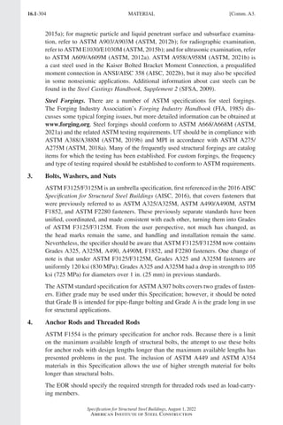 16.1-304
Specification for Structural Steel Buildings, August 1, 2022
American Institute of Steel Construction
2015a); for magnetic particle and liquid penetrant surface and subsurface examina-
tion, refer to ASTM A903/A903M (ASTM, 2012b); for radiographic examination,
refer to ASTM E1030/E1030M (ASTM, 2015b); and for ultrasonic examination, refer
to ASTM A609/A609M (ASTM, 2012a). ASTM A958/A958M (ASTM, 2021b) is
a cast steel used in the Kaiser Bolted Bracket Moment Connection, a prequalified
moment connection in ANSI/AISC 358 (AISC, 2022b), but it may also be specified
in some nonseismic applications. Additional information about cast steels can be
found in the Steel Castings Handbook, Supplement 2 (SFSA, 2009).
Steel Forgings. There are a number of ASTM specifications for steel forgings.
The Forging Industry Association’s Forging Industry Handbook (FIA, 1985) dis-
cusses some typical forging issues, but more detailed information can be obtained at
www.forging.org. Steel forgings should conform to ASTM A668/A668M (ASTM,
2021a) and the related ASTM testing requirements. UT should be in compliance with
ASTM A388/A388M (ASTM, 2019b) and MPI in accordance with ASTM A275/
A275M (ASTM, 2018a). Many of the frequently used structural forgings are catalog
items for which the testing has been established. For custom forgings, the frequency
and type of testing required should be established to conform to ASTM requirements.
3. Bolts, Washers, and Nuts
ASTM F3125/F3125M is an umbrella specification, first referenced in the 2016 AISC
Specification for Structural Steel Buildings (AISC, 2016), that covers fasteners that
were previously referred to as ASTM A325/A325M, ASTM A490/A490M, ASTM
F1852, and ASTM F2280 fasteners. These previously separate standards have been
unified, coordinated, and made consistent with each other, turning them into Grades
of ASTM F3125/F3125M. From the user perspective, not much has changed, as
the head marks remain the same, and handling and installation remain the same.
Nevertheless, the specifier should be aware that ASTM F3125/F3125M now contains
Grades A325, A325M, A490, A490M, F1852, and F2280 fasteners. One change of
note is that under ASTM F3125/F3125M, Grades A325 and A325M fasteners are
uniformly 120 ksi (830 MPa); Grades A325 and A325M had a drop in strength to 105
ksi (725 MPa) for diameters over 1 in. (25 mm) in previous standards.
The ASTM standard specification for ASTM A307 bolts covers two grades of fasten-
ers. Either grade may be used under this Specification; however, it should be noted
that Grade B is intended for pipe-flange bolting and Grade A is the grade long in use
for structural applications.
4. Anchor Rods and Threaded Rods
ASTM F1554 is the primary specification for anchor rods. Because there is a limit
on the maximum available length of structural bolts, the attempt to use these bolts
for anchor rods with design lengths longer than the maximum available lengths has
presented problems in the past. The inclusion of ASTM A449 and ASTM A354
materials in this Specification allows the use of higher strength material for bolts
longer than structural bolts.
The EOR should specify the required strength for threaded rods used as load-carry-
ing members.
MATERIAL [Comm. A3.
Part 16.1 Commentary A-E (295-369).indd 304
Part 16.1 Commentary A-E (295-369).indd 304 2023-01-23 6:59 PM
2023-01-23 6:59 PM
 