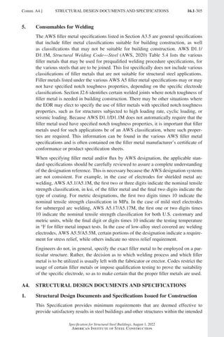16.1-305
Specification for Structural Steel Buildings, August 1, 2022
American Institute of Steel Construction
5. Consumables for Welding
The AWS filler metal specifications listed in Section A3.5 are general specifications
that include filler metal classifications suitable for building construction, as well
as classifications that may not be suitable for building construction. AWS D1.1/
D1.1M, Structural Welding Code—Steel (AWS, 2020) Table 5.4 lists the various
filler metals that may be used for prequalified welding procedure specifications, for
the various steels that are to be joined. This list specifically does not include various
classifications of filler metals that are not suitable for structural steel applications.
Filler metals listed under the various AWS A5 filler metal specifications may or may
not have specified notch toughness properties, depending on the specific electrode
classification. Section J2.6 identifies certain welded joints where notch toughness of
filler metal is needed in building construction. There may be other situations where
the EOR may elect to specify the use of filler metals with specified notch toughness
properties, such as for structures subjected to high loading rate, cyclic loading, or
seismic loading. Because AWS D1.1/D1.1M does not automatically require that the
filler metal used have specified notch toughness properties, it is important that filler
metals used for such applications be of an AWS classification, where such proper-
ties are required. This information can be found in the various AWS filler metal
specifications and is often contained on the filler metal manufacturer’s certificate of
conformance or product specification sheets.
When specifying filler metal and/or flux by AWS designation, the applicable stan-
dard specifications should be carefully reviewed to assure a complete understanding
of the designation reference. This is necessary because the AWS designation systems
are not consistent. For example, in the case of electrodes for shielded metal arc
welding, AWS A5.1/A5.1M, the first two or three digits indicate the nominal tensile
strength classification, in ksi, of the filler metal and the final two digits indicate the
type of coating. For metric designations, the first two digits times 10 indicate the
nominal tensile strength classification in MPa. In the case of mild steel electrodes
for submerged arc welding, AWS A5.17/A5.17M, the first one or two digits times
10 indicate the nominal tensile strength classification for both U.S. customary and
metric units, while the final digit or digits times 10 indicate the testing temperature
in °F for filler metal impact tests. In the case of low-alloy steel covered arc welding
electrodes, AWS A5.5/A5.5M, certain portions of the designation indicate a require-
ment for stress relief, while others indicate no stress relief requirement.
Engineers do not, in general, specify the exact filler metal to be employed on a par-
ticular structure. Rather, the decision as to which welding process and which filler
metal is to be utilized is usually left with the fabricator or erector. Codes restrict the
usage of certain filler metals or impose qualification testing to prove the suitability
of the specific electrode, so as to make certain that the proper filler metals are used.
A4. STRUCTURAL DESIGN DOCUMENTS AND SPECIFICATIONS
1. Structural Design Documents and Specifications Issued for Construction
This Specification provides minimum requirements that are deemed effective to
provide satisfactory results in steel buildings and other structures within the intended
Comm. A4.] STRUCTURAL DESIGN DOCUMENTS AND SPECIFICATIONS
Part 16.1 Commentary A-E (295-369).indd 305
Part 16.1 Commentary A-E (295-369).indd 305 2023-01-23 6:59 PM
2023-01-23 6:59 PM
 