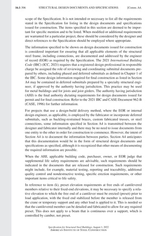 16.1-306
Specification for Structural Steel Buildings, August 1, 2022
American Institute of Steel Construction
scope of the Specification. It is not intended or necessary to list all the requirements
stated in the Specification for listing in the design documents and specifications
issued for construction. The items specified in this section are deemed to be impor-
tant for specific mention and to be listed. When modified or additional requirements
are warranted for a particular project, these should be considered by the designer and
direct references to the Specification should be employed where appropriate.
The information specified to be shown on design documents issued for construction
is considered important for ensuring that all applicable elements of the structural
steel frame, including connections, are documented and addressed by the engineer
of record (EOR) as required by the Specification. The 2021 International Building
Code (IBC) (ICC, 2021) requires that a registered design professional in responsible
charge be assigned the role of reviewing and coordinating submittal documents pre-
pared by others, including phased and deferred submittals as defined in Chapter 1 of
the IBC. Some design information required for final construction as listed in Section
A4 may be contained in deferred submittals prepared by a specialty structural engi-
neer, if approved by the authority having jurisdiction. This practice may be used
for metal buildings and for joists and joist girders. The authority having jurisdiction
(AHJ) is the final authority dictating requirements for design documents issued for
permit and for final construction. Refer to the 2021 IBC and CASE Document 962-B
(CASE, 1996) for further information.
For projects that use a design-build delivery method, where the EOR or internal
design engineer, as applicable, is employed by the fabricator or incorporate deferred
submittals, such as buckling-restrained braces, custom fabricated trusses, or steel
connections, some information specified in Section A4 is transmitted between the
designer and fabricator internally and there may be no need to issue documents from
one entity to the other in order for construction to commence. However, the intent of
Section A4 is to document the information between parties. Section A4 anticipates
that this documentation would be in the form of structural design documents and
specifications as specified, although it is recognized that other means of documenting
the required information are possible.
When the AHJ, applicable building code, purchaser, owner, or EOR judge that
supplemental life safety requirements are advisable, such requirements should be
indicated in the documents that are released for construction. Such requirements
might include, for example, material testing, reporting and traceability, additional
quality control and nondestructive testing, specific erection requirements, or other
important items critical to life safety.
In reference to item (k), preset elevation requirements at free ends of cantilevered
members relative to their fixed-end elevations, it may be necessary to specify a rela-
tive elevation to which the free end of a cantilever must be erected (preset) prior to
load application, with the fixed end stabilized before the member is released from
the crane or temporary support and any other load is applied to it. This is needed so
that the cantilevered member can be detailed and fabricated to allow for any required
preset. This does not apply to a beam that is continuous over a support, which is
controlled by camber, not preset.
STRUCTURAL DESIGN DOCUMENTS AND SPECIFICATIONS [Comm. A4.
Part 16.1 Commentary A-E (295-369).indd 306
Part 16.1 Commentary A-E (295-369).indd 306 2023-01-23 6:59 PM
2023-01-23 6:59 PM
 