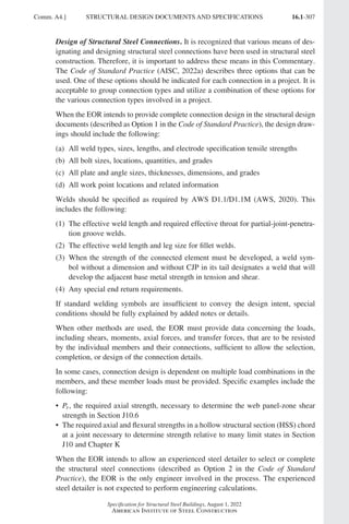16.1-307
Specification for Structural Steel Buildings, August 1, 2022
American Institute of Steel Construction
Design of Structural Steel Connections. It is recognized that various means of des-
ignating and designing structural steel connections have been used in structural steel
construction. Therefore, it is important to address these means in this Commentary.
The Code of Standard Practice (AISC, 2022a) describes three options that can be
used. One of these options should be indicated for each connection in a project. It is
acceptable to group connection types and utilize a combination of these options for
the various connection types involved in a project.
When the EOR intends to provide complete connection design in the structural design
documents (described as Option 1 in the Code of Standard Practice), the design draw-
ings should include the following:
(a)	
All weld types, sizes, lengths, and electrode specification tensile strengths
(b) All bolt sizes, locations, quantities, and grades
(c) All plate and angle sizes, thicknesses, dimensions, and grades
(d) All work point locations and related information
Welds should be specified as required by AWS D1.1/D1.1M (AWS, 2020). This
includes the following:
(1)	
The effective weld length and required effective throat for partial-joint-penetra-
tion groove welds.
(2) The effective weld length and leg size for fillet welds.
(3)	
When the strength of the connected element must be developed, a weld sym-
bol without a dimension and without CJP in its tail designates a weld that will
develop the adjacent base metal strength in tension and shear.
(4) Any special end return requirements.
If standard welding symbols are insufficient to convey the design intent, special
conditions should be fully explained by added notes or details.
When other methods are used, the EOR must provide data concerning the loads,
including shears, moments, axial forces, and transfer forces, that are to be resisted
by the individual members and their connections, sufficient to allow the selection,
completion, or design of the connection details.
In some cases, connection design is dependent on multiple load combinations in the
members, and these member loads must be provided. Specific examples include the
following:
• 
Pr, the required axial strength, necessary to determine the web panel-zone shear
strength in Section J10.6
• 
The required axial and flexural strengths in a hollow structural section (HSS) chord
at a joint necessary to determine strength relative to many limit states in Section
J10 and Chapter K
When the EOR intends to allow an experienced steel detailer to select or complete
the structural steel connections (described as Option 2 in the Code of Standard
Practice), the EOR is the only engineer involved in the process. The experienced
steel detailer is not expected to perform engineering calculations.
Comm. A4.] STRUCTURAL DESIGN DOCUMENTS AND SPECIFICATIONS
Part 16.1 Commentary A-E (295-369).indd 307
Part 16.1 Commentary A-E (295-369).indd 307 2023-01-23 6:59 PM
2023-01-23 6:59 PM
 