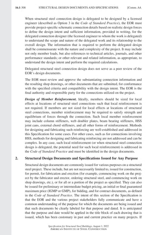 16.1-308
Specification for Structural Steel Buildings, August 1, 2022
American Institute of Steel Construction
When structural steel connection design is delegated to be designed by a licensed
engineer (described as Option 3 in the Code of Standard Practice), the EOR must
provide project-specific schematic connection details based on realistic design forces
to define the design intent and sufficient information, provided in writing, for the
delegated connection designer (the licensed engineer to whom the work is delegated)
to understand the scope and nature of the delegated work and its relationship to the
overall design. The information that is required to perform the delegated design
shall be commensurate with the nature and complexity of the project. It may include
not only member loads, but also references to technical articles, journals, and other
performance standards; or other relevant and related information, as appropriate, to
understand the design intent and perform the required calculations.
Delegated structural steel connection design does not serve as a peer review of the
EOR’s design documents.
The EOR must review and approve the substantiating connection information and
the resulting shop drawings, or other documents that are submitted, for conformance
with the specified criteria and compatibility with the design intent. The EOR is the
final authority and responsible party for the connections utilized on the project.
Design of Member Reinforcement. Ideally, members should be sized for local
effects at locations of structural steel connections such that local reinforcement is
not required. If members are not sized for local effects at locations of structural
steel connections, member reinforcement may be required to satisfy strength and
equilibrium of forces through the connection. Such local member reinforcement
may include column stiffeners, web doubler plates, beam bearing stiffeners, HSS
joint cans, external chord stiffeners, and all other forms of reinforcement. Methods
for designing and fabricating such reinforcing are well-established and addressed in
this Specification for some cases. For other cases, such as for connections involving
HSS, methods for designing and fabricating reinforcing are not addressed and can be
complex. In any case, such local reinforcement (or when structural steel connection
design is delegated, the potential need for such local reinforcement) is addressed in
the Code of Standard Practice and must be identified in the design documents.
2. Structural Design Documents and Specifications Issued for Any Purpose
Structural design documents are commonly issued for various purposes on a structural
steel project. These include, but are not necessarily limited to, issued for construction,
for permit, for fabrication and erection (for example, commencing work on the proj-
ect by the fabricator and erector, ordering structural steel, and commencing work on
shop drawings, etc.), or for all or a portion of the project as specified. They can also
be issued for preliminary or intermediate budget pricing, an initial or final guaranteed
maximum price (IGMP or GMP), for bidding, and for contract documents, as defined
in the Code of Standard Practice. The intent of this section of the Specification is
that the EOR and the various project stakeholders fully communicate and have a
common understanding of the purpose for which the documents are being issued and
that such documents be clearly labeled for that purpose and dated. It is anticipated
that the purpose and date would be applied in the title block of each drawing that is
issued, which has been customary in past and current practice on many projects. If
STRUCTURAL DESIGN DOCUMENTS AND SPECIFICATIONS [Comm. A4.
Part 16.1 Commentary A-E (295-369).indd 308
Part 16.1 Commentary A-E (295-369).indd 308 2023-01-23 6:59 PM
2023-01-23 6:59 PM
 