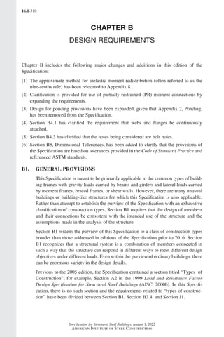 16.1-310
Specification for Structural Steel Buildings, August 1, 2022
American Institute of Steel Construction
CHAPTER B
DESIGN REQUIREMENTS
Chapter B includes the following major changes and additions in this edition of the
Specification:
(1) 
The approximate method for inelastic moment redistribution (often referred to as the
nine-tenths rule) has been relocated to Appendix 8.
(2) 
Clarification is provided for use of partially restrained (PR) moment connections by
expanding the requirements.
(3) 
Design for ponding provisions have been expanded, given that Appendix 2, Ponding,
has been removed from the Specification.
(4) 
Section B4.1 has clarified the requirement that webs and flanges be continuously
attached.
(5) 
Section B4.3 has clarified that the holes being considered are bolt holes.
(6) 
Section B8, Dimensional Tolerances, has been added to clarify that the provisions of
the Specification are based on tolerances provided in the Code of Standard Practice and
referenced ASTM standards.
B1. GENERAL PROVISIONS
This Specification is meant to be primarily applicable to the common types of build-
ing frames with gravity loads carried by beams and girders and lateral loads carried
by moment frames, braced frames, or shear walls. However, there are many unusual
buildings or building-like structures for which this Specification is also applicable.
Rather than attempt to establish the purview of the Specification with an exhaustive
classification of construction types, Section B1 requires that the design of members
and their connections be consistent with the intended use of the structure and the
assumptions made in the analysis of the structure.
Section B1 widens the purview of this Specification to a class of construction types
broader than those addressed in editions of the Specification prior to 2016. Section
B1 recognizes that a structural system is a combination of members connected in
such a way that the structure can respond in different ways to meet different design
objectives under different loads. Even within the purview of ordinary buildings, there
can be enormous variety in the design details.
Previous to the 2005 edition, the Specification contained a section titled “Types of
Construction”; for example, Section A2 in the 1999 Load and Resistance Factor
Design Specification for Structural Steel Buildings (AISC, 2000b). In this Specifi-
cation, there is no such section and the requirements related to “types of construc-
tion” have been divided between Section B1, Section B3.4, and Section J1.
Part 16.1 Commentary A-E (295-369).indd 310
Part 16.1 Commentary A-E (295-369).indd 310 2023-01-30 5:36 AM
2023-01-30 5:36 AM
 