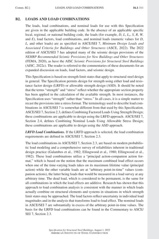 16.1-311
Specification for Structural Steel Buildings, August 1, 2022
American Institute of Steel Construction
Comm. B2.] LOADS AND LOAD COMBINATIONS
B2. LOADS AND LOAD COMBINATIONS
The loads, load combinations, and nominal loads for use with this Specification
are given in the applicable building code. In the absence of an applicable specific
local, regional, or national building code, the loads (for example, D, L, Lr, S, R, W,
and E), load factors, load combinations, and nominal loads (numeric values for D,
L, and other loads) are as specified in ASCE/SEI 7, Minimum Design Loads and
Associated Criteria for Buildings and Other Structures (ASCE, 2022). The 2022
edition of ASCE/SEI 7 has adopted many of the seismic design provisions of the
NEHRP Recommended Seismic Provisions for New Buildings and Other Structures
(FEMA, 2020), as have the AISC Seismic Provisions for Structural Steel Buildings
(AISC, 2022c). The reader is referred to the commentaries of these documents for an
expanded discussion on loads, load factors, and seismic design.
This Specification is based on strength limit states that apply to structural steel design
in general. The Specification permits design for strength using either load and resis-
tance factor design (LRFD) or allowable strength design (ASD). It should be noted
that the terms “strength” and “stress” reflect whether the appropriate section property
has been applied in the calculation of the available strength. In most instances, the
Specification uses “strength” rather than “stress.” In all cases, it is a simple matter to
recast the provisions into a stress format. The terminology used to describe load com-
binations in ASCE/SEI 7 is somewhat different from that used by this Specification.
ASCE/SEI 7, Section 2.3, defines Combining Factored Loads Using Strength Design;
these combinations are applicable to design using the LRFD approach. ASCE/SEI 7,
Section 2.4, defines Combining Nominal Loads Using Allowable Stress Design;
these combinations are applicable to design using the ASD approach.
LRFD Load Combinations. If the LRFD approach is selected, the load combination
requirements are defined in ASCE/SEI 7, Section 2.3.
The load combinations in ASCE/SEI 7, Section 2.3, are based on modern probabilis-
tic load modeling and a comprehensive survey of reliabilities inherent in traditional
design practice (Galambos et al., 1982; Ellingwood et al., 1980; Ellingwood et al.,
1982). These load combinations utilize a “principal action-companion action for-
mat,” which is based on the notion that the maximum combined load effect occurs
when one of the time-varying loads takes on its maximum lifetime value (principal
action) while the other variable loads are at “arbitrary point-in-time” values (com-
panion actions), the latter being loads that would be measured in a load survey at any
arbitrary time. The dead load, which is considered to be permanent, is the same for
all combinations in which the load effects are additive. Research has shown that this
approach to load combination analysis is consistent with the manner in which loads
actually combine on structural elements and systems in situations in which strength
limit states may be approached. The load factors reflect uncertainty in individual load
magnitudes and in the analysis that transforms load to load effect. The nominal loads
in ASCE/SEI 7 are substantially in excess of the arbitrary point-in-time values. The
basis for the LRFD load combinations can be found in the Commentary to ASCE/
SEI 7, Section 2.3.
Part 16.1 Commentary A-E (295-369).indd 311
Part 16.1 Commentary A-E (295-369).indd 311 2023-01-26 11:13 AM
2023-01-26 11:13 AM
 