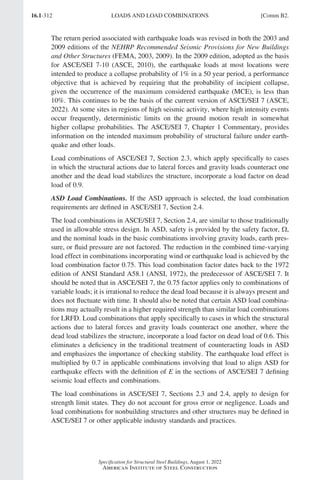 16.1-312
Specification for Structural Steel Buildings, August 1, 2022
American Institute of Steel Construction
The return period associated with earthquake loads was revised in both the 2003 and
2009 editions of the NEHRP Recommended Seismic Provisions for New Buildings
and Other Structures (FEMA, 2003, 2009). In the 2009 edition, adopted as the basis
for ASCE/SEI 7-10 (ASCE, 2010), the earthquake loads at most locations were
intended to produce a collapse probability of 1% in a 50 year period, a performance
objective that is achieved by requiring that the probability of incipient collapse,
given the occurrence of the maximum considered earthquake (MCE), is less than
10%. This continues to be the basis of the current version of ASCE/SEI 7 (ASCE,
2022). At some sites in regions of high seismic activity, where high intensity events
occur frequently, deterministic limits on the ground motion result in somewhat
higher collapse probabilities. The ASCE/SEI 7, Chapter 1 Commentary, provides
information on the intended maximum probability of structural failure under earth-
quake and other loads.
Load combinations of ASCE/SEI 7, Section 2.3, which apply specifically to cases
in which the structural actions due to lateral forces and gravity loads counteract one
another and the dead load stabilizes the structure, incorporate a load factor on dead
load of 0.9.
ASD Load Combinations. If the ASD approach is selected, the load combination
requirements are defined in ASCE/SEI 7, Section 2.4.
The load combinations in ASCE/SEI 7, Section 2.4, are similar to those traditionally
used in allowable stress design. In ASD, safety is provided by the safety factor, Ω,
and the nominal loads in the basic combinations involving gravity loads, earth pres-
sure, or fluid pressure are not factored. The reduction in the combined time-varying
load effect in combinations incorporating wind or earthquake load is achieved by the
load combination factor 0.75. This load combination factor dates back to the 1972
edition of ANSI Standard A58.1 (ANSI, 1972), the predecessor of ASCE/SEI 7. It
should be noted that in ASCE/SEI 7, the 0.75 factor applies only to combinations of
variable loads; it is irrational to reduce the dead load because it is always present and
does not fluctuate with time. It should also be noted that certain ASD load combina-
tions may actually result in a higher required strength than similar load combinations
for LRFD. Load combinations that apply specifically to cases in which the structural
actions due to lateral forces and gravity loads counteract one another, where the
dead load stabilizes the structure, incorporate a load factor on dead load of 0.6. This
eliminates a deficiency in the traditional treatment of counteracting loads in ASD
and emphasizes the importance of checking stability. The earthquake load effect is
multiplied by 0.7 in applicable combinations involving that load to align ASD for
earthquake effects with the definition of E in the sections of ASCE/SEI 7 defining
seismic load effects and combinations.
The load combinations in ASCE/SEI 7, Sections 2.3 and 2.4, apply to design for
strength limit states. They do not account for gross error or negligence. Loads and
load combinations for nonbuilding structures and other structures may be defined in
ASCE/SEI 7 or other applicable industry standards and practices.
LOADS AND LOAD COMBINATIONS [Comm B2.
Part 16.1 Commentary A-E (295-369).indd 312
Part 16.1 Commentary A-E (295-369).indd 312 2023-01-23 6:59 PM
2023-01-23 6:59 PM
 
