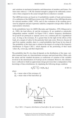 16.1-314
Specification for Structural Steel Buildings, August 1, 2022
American Institute of Steel Construction
and variations in mechanical properties and dimensions of members and frames. For
limit states where φ = 1.00, the nominal strength is judged to be sufficiently conser-
vative when compared to the actual strength that no reduction is needed.
The LRFD provisions are based on (1) probabilistic models of loads and resistance,
(2) a calibration of the LRFD provisions to the 1978 edition of the ASD Specification
for selected members (AISC, 1978), and (3) the evaluation of the resulting provi-
sions by judgment and past experience aided by comparative design office studies of
representative structures.
In the probabilistic basis for LRFD (Ravindra and Galambos, 1978; Ellingwood et
al., 1982), the load effects, Q, and the resistances, R, are modeled as statistically
independent random variables. In Figure C-B3.1, relative frequency distributions
for Q and R are portrayed as separate curves on a common plot for a hypothetical
case. As long as the resistance, R, is greater than (to the right of) the effects of the
loads, Q, a margin of safety for the particular limit state exists. However, because Q
and R are random variables, there is a small probability that R may be less than Q.
The probability of this limit state is related to the degree of overlap of the frequency
distributions in Figure C-B3.1, which depends on the positioning of their mean
values (Rm versus Qm) and their dispersions.
The probability that R is less than Q depends on the distributions of the many vari-
ables (material, loads, etc.) that determine resistance and total load effect. Often, only
the means and the standard deviations or coefficients of variation of the variables
involved in the determination of R and Q can be estimated. However, this informa-
tion is sufficient to build an approximate design provision that is independent of the
knowledge of these distributions, by stipulating the following design condition:
β V V R Q
R Q m m
2 2
+ ≤ ( )
ln (C-B3-1)
where
Rm = mean value of the resistance, R
Qm = mean value of the load effect, Q
Fig. C-B3.1. Frequency distribution of load effect, Q, and resistance, R.
DESIGN BASIS [Comm. B3.
Part 16.1 Commentary A-E (295-369).indd 314
Part 16.1 Commentary A-E (295-369).indd 314 2023-01-23 6:59 PM
2023-01-23 6:59 PM
 