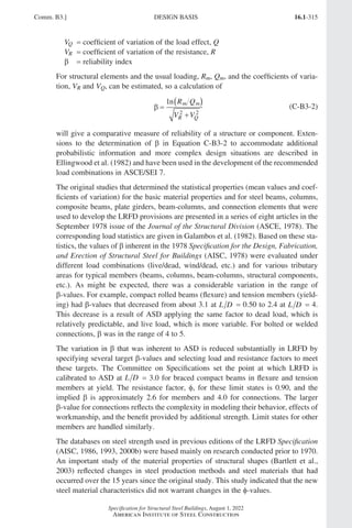 16.1-315
Specification for Structural Steel Buildings, August 1, 2022
American Institute of Steel Construction
VQ = coefficient of variation of the load effect, Q
VR = coefficient of variation of the resistance, R
β = reliability index
For structural elements and the usual loading, Rm, Qm, and the coefficients of varia-
tion, VR and VQ, can be estimated, so a calculation of
β =
( )
+
1
2 2
n R Q
V V
m m
R Q
(C-B3-2)
will give a comparative measure of reliability of a structure or component. Exten-
sions to the determination of β in Equation C-B3-2 to accommodate additional
probabilistic information and more complex design situations are described in
Ellingwood et al. (1982) and have been used in the development of the recommended
load combinations in ASCE/SEI 7.
The original studies that determined the statistical properties (mean values and coef-
ficients of variation) for the basic material properties and for steel beams, columns,
composite beams, plate girders, beam-columns, and connection elements that were
used to develop the LRFD provisions are presented in a series of eight articles in the
September 1978 issue of the Journal of the Structural Division (ASCE, 1978). The
corresponding load statistics are given in Galambos et al. (1982). Based on these sta-
tistics, the values of β inherent in the 1978 Specification for the Design, Fabrication,
and Erection of Structural Steel for Buildings (AISC, 1978) were evaluated under
different load combinations (live/dead, wind/dead, etc.) and for various tributary
areas for typical members (beams, columns, beam-columns, structural components,
etc.). As might be expected, there was a considerable variation in the range of
β-values. For example, compact rolled beams (flexure) and tension members (yield-
ing) had β-values that decreased from about 3.1 at L D = 0.50 to 2.4 at L D = 4.
This decrease is a result of ASD applying the same factor to dead load, which is
relatively predictable, and live load, which is more variable. For bolted or welded
connections, β was in the range of 4 to 5.
The variation in β that was inherent to ASD is reduced substantially in LRFD by
specifying several target β-values and selecting load and resistance factors to meet
these targets. The Committee on Specifications set the point at which LRFD is
calibrated to ASD at L D = 3.0 for braced compact beams in flexure and tension
members at yield. The resistance factor, φ, for these limit states is 0.90, and the
implied β is approximately 2.6 for members and 4.0 for connections. The larger
β-value for connections reflects the complexity in modeling their behavior, effects of
workmanship, and the benefit provided by additional strength. Limit states for other
members are handled similarly.
The databases on steel strength used in previous editions of the LRFD Specification
(AISC, 1986, 1993, 2000b) were based mainly on research conducted prior to 1970.
An important study of the material properties of structural shapes (Bartlett et al.,
2003) reflected changes in steel production methods and steel materials that had
occurred over the 15 years since the original study. This study indicated that the new
steel material characteristics did not warrant changes in the φ-values.
Comm. B3.] DESIGN BASIS
Part 16.1 Commentary A-E (295-369).indd 315
Part 16.1 Commentary A-E (295-369).indd 315 2023-01-23 6:59 PM
2023-01-23 6:59 PM
 