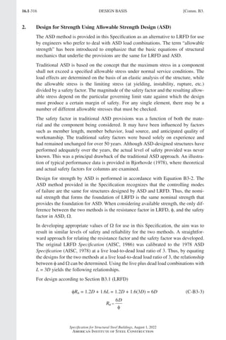 16.1-316
Specification for Structural Steel Buildings, August 1, 2022
American Institute of Steel Construction
2. Design for Strength Using Allowable Strength Design (ASD)
The ASD method is provided in this Specification as an alternative to LRFD for use
by engineers who prefer to deal with ASD load combinations. The term “allowable
strength” has been introduced to emphasize that the basic equations of structural
mechanics that underlie the provisions are the same for LRFD and ASD.
Traditional ASD is based on the concept that the maximum stress in a component
shall not exceed a specified allowable stress under normal service conditions. The
load effects are determined on the basis of an elastic analysis of the structure, while
the allowable stress is the limiting stress (at yielding, instability, rupture, etc.)
divided by a safety factor. The magnitude of the safety factor and the resulting allow-
able stress depend on the particular governing limit state against which the design
must produce a certain margin of safety. For any single element, there may be a
number of different allowable stresses that must be checked.
The safety factor in traditional ASD provisions was a function of both the mate-
rial and the component being considered. It may have been influenced by factors
such as member length, member behavior, load source, and anticipated quality of
workmanship. The traditional safety factors were based solely on experience and
had remained unchanged for over 50 years. Although ASD-designed structures have
performed adequately over the years, the actual level of safety provided was never
known. This was a principal drawback of the traditional ASD approach. An illustra-
tion of typical performance data is provided in Bjorhovde (1978), where theoretical
and actual safety factors for columns are examined.
Design for strength by ASD is performed in accordance with Equation B3-2. The
ASD method provided in the Specification recognizes that the controlling modes
of failure are the same for structures designed by ASD and LRFD. Thus, the nomi-
nal strength that forms the foundation of LRFD is the same nominal strength that
provides the foundation for ASD. When considering available strength, the only dif-
ference between the two methods is the resistance factor in LRFD, φ, and the safety
factor in ASD, Ω.
In developing appropriate values of Ω for use in this Specification, the aim was to
result in similar levels of safety and reliability for the two methods. A straightfor-
ward approach for relating the resistance factor and the safety factor was developed.
The original LRFD Specification (AISC, 1986) was calibrated to the 1978 ASD
Specification (AISC, 1978) at a live load-to-dead load ratio of 3. Thus, by equating
the designs for the two methods at a live load-to-dead load ratio of 3, the relationship
between φ and Ω can be determined. Using the live plus dead load combinations with
L = 3D yields the following relationships.
For design according to Section B3.1 (LRFD)
φRn = 1.2D + 1.6L = 1.2D + 1.6(3D) = 6D (C-B3-3)
R
D
n =
6
φ
DESIGN BASIS [Comm. B3.
Part 16.1 Commentary A-E (295-369).indd 316
Part 16.1 Commentary A-E (295-369).indd 316 2023-01-23 6:59 PM
2023-01-23 6:59 PM
 