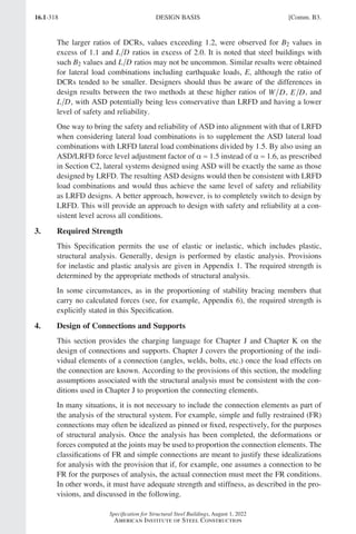 16.1-318
Specification for Structural Steel Buildings, August 1, 2022
American Institute of Steel Construction
The larger ratios of DCRs, values exceeding 1.2, were observed for B2 values in
excess of 1.1 and L D ratios in excess of 2.0. It is noted that steel buildings with
such B2 values and L D ratios may not be uncommon. Similar results were obtained
for lateral load combinations including earthquake loads, E, although the ratio of
DCRs tended to be smaller. Designers should thus be aware of the differences in
design results between the two methods at these higher ratios of W D, E D, and
L D, with ASD potentially being less conservative than LRFD and having a lower
level of safety and reliability.
One way to bring the safety and reliability of ASD into alignment with that of LRFD
when considering lateral load combinations is to supplement the ASD lateral load
combinations with LRFD lateral load combinations divided by 1.5. By also using an
ASD/LRFD force level adjustment factor of α = 1.5 instead of α = 1.6, as prescribed
in Section C2, lateral systems designed using ASD will be exactly the same as those
designed by LRFD. The resulting ASD designs would then be consistent with LRFD
load combinations and would thus achieve the same level of safety and reliability
as LRFD designs. A better approach, however, is to completely switch to design by
LRFD. This will provide an approach to design with safety and reliability at a con-
sistent level across all conditions.
3. Required Strength
This Specification permits the use of elastic or inelastic, which includes plastic,
structural analysis. Generally, design is performed by elastic analysis. Provisions
for inelastic and plastic analysis are given in Appendix 1. The required strength is
determined by the appropriate methods of structural analysis.
In some circumstances, as in the proportioning of stability bracing members that
carry no calculated forces (see, for example, Appendix 6), the required strength is
explicitly stated in this Specification.
4. Design of Connections and Supports
This section provides the charging language for Chapter J and Chapter K on the
design of connections and supports. Chapter J covers the proportioning of the indi-
vidual elements of a connection (angles, welds, bolts, etc.) once the load effects on
the connection are known. According to the provisions of this section, the modeling
assumptions associated with the structural analysis must be consistent with the con-
ditions used in Chapter J to proportion the connecting elements.
In many situations, it is not necessary to include the connection elements as part of
the analysis of the structural system. For example, simple and fully restrained (FR)
connections may often be idealized as pinned or fixed, respectively, for the purposes
of structural analysis. Once the analysis has been completed, the deformations or
forces computed at the joints may be used to proportion the connection elements. The
classifications of FR and simple connections are meant to justify these idealizations
for analysis with the provision that if, for example, one assumes a connection to be
FR for the purposes of analysis, the actual connection must meet the FR conditions.
In other words, it must have adequate strength and stiffness, as described in the pro-
visions, and discussed in the following.
DESIGN BASIS [Comm. B3.
Part 16.1 Commentary A-E (295-369).indd 318
Part 16.1 Commentary A-E (295-369).indd 318 2023-01-23 6:59 PM
2023-01-23 6:59 PM
 