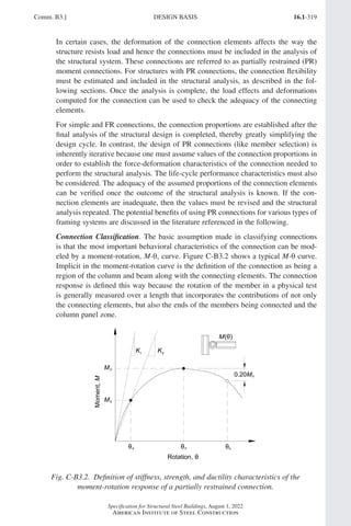 16.1-319
Specification for Structural Steel Buildings, August 1, 2022
American Institute of Steel Construction
In certain cases, the deformation of the connection elements affects the way the
structure resists load and hence the connections must be included in the analysis of
the structural system. These connections are referred to as partially restrained (PR)
moment connections. For structures with PR connections, the connection flexibility
must be estimated and included in the structural analysis, as described in the fol-
lowing sections. Once the analysis is complete, the load effects and deformations
computed for the connection can be used to check the adequacy of the connecting
elements.
For simple and FR connections, the connection proportions are established after the
final analysis of the structural design is completed, thereby greatly simplifying the
design cycle. In contrast, the design of PR connections (like member selection) is
inherently iterative because one must assume values of the connection proportions in
order to establish the force-deformation characteristics of the connection needed to
perform the structural analysis. The life-cycle performance characteristics must also
be considered. The adequacy of the assumed proportions of the connection elements
can be verified once the outcome of the structural analysis is known. If the con-
nection elements are inadequate, then the values must be revised and the structural
analysis repeated. The potential benefits of using PR connections for various types of
framing systems are discussed in the literature referenced in the following.
Connection Classification. The basic assumption made in classifying connections
is that the most important behavioral characteristics of the connection can be mod-
eled by a moment-rotation, M-θ, curve. Figure C-B3.2 shows a typical M-θ curve.
Implicit in the moment-rotation curve is the definition of the connection as being a
region of the column and beam along with the connecting elements. The connection
response is defined this way because the rotation of the member in a physical test
is generally measured over a length that incorporates the contributions of not only
the connecting elements, but also the ends of the members being connected and the
column panel zone.
Fig. C-B3.2. Definition of stiffness, strength, and ductility characteristics of the
moment-rotation response of a partially restrained connection.
Comm. B3.] DESIGN BASIS
Part 16.1 Commentary A-E (295-369).indd 319
Part 16.1 Commentary A-E (295-369).indd 319 2023-01-23 6:59 PM
2023-01-23 6:59 PM
 