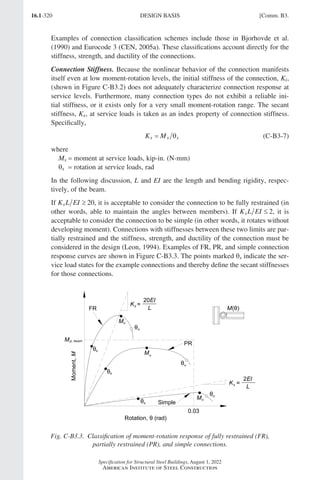 16.1-320
Specification for Structural Steel Buildings, August 1, 2022
American Institute of Steel Construction
Examples of connection classification schemes include those in Bjorhovde et al.
(1990) and Eurocode 3 (CEN, 2005a). These classifications account directly for the
stiffness, strength, and ductility of the connections.
Connection Stiffness. Because the nonlinear behavior of the connection manifests
itself even at low moment-rotation levels, the initial stiffness of the connection, Ki,
(shown in Figure C-B3.2) does not adequately characterize connection response at
service levels. Furthermore, many connection types do not exhibit a reliable ini-
tial stiffness, or it exists only for a very small moment-rotation range. The secant
stiffness, Ks, at service loads is taken as an index property of connection stiffness.
Specifically,
K M
s s s
= θ (C-B3-7)
where
Ms = moment at service loads, kip-in. (N-mm)
θs =rotation at service loads, rad
In the following discussion, L and EI are the length and bending rigidity, respec-
tively, of the beam.
If K L EI
s ≥ 20, it is acceptable to consider the connection to be fully restrained (in
other words, able to maintain the angles between members). If K L EI
s ≤ 2, it is
acceptable to consider the connection to be simple (in other words, it rotates without
developing moment). Connections with stiffnesses between these two limits are par-
tially restrained and the stiffness, strength, and ductility of the connection must be
considered in the design (Leon, 1994). Examples of FR, PR, and simple connection
response curves are shown in Figure C-B3.3. The points marked θs indicate the ser-
vice load states for the example connections and thereby define the secant stiffnesses
for those connections.
Fig. C-B3.3. Classification of moment-rotation response of fully restrained (FR),
partially restrained (PR), and simple connections.
DESIGN BASIS [Comm. B3.
Part 16.1 Commentary A-E (295-369).indd 320
Part 16.1 Commentary A-E (295-369).indd 320 2023-01-23 6:59 PM
2023-01-23 6:59 PM
 