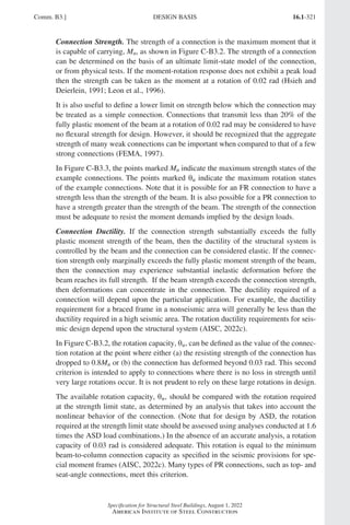 16.1-321
Specification for Structural Steel Buildings, August 1, 2022
American Institute of Steel Construction
Connection Strength. The strength of a connection is the maximum moment that it
is capable of carrying, Mn, as shown in Figure C-B3.2. The strength of a connection
can be determined on the basis of an ultimate limit-state model of the connection,
or from physical tests. If the moment-rotation response does not exhibit a peak load
then the strength can be taken as the moment at a rotation of 0.02 rad (Hsieh and
Deierlein, 1991; Leon et al., 1996).
It is also useful to define a lower limit on strength below which the connection may
be treated as a simple connection. Connections that transmit less than 20% of the
fully plastic moment of the beam at a rotation of 0.02 rad may be considered to have
no flexural strength for design. However, it should be recognized that the aggregate
strength of many weak connections can be important when compared to that of a few
strong connections (FEMA, 1997).
In Figure C-B3.3, the points marked Mn indicate the maximum strength states of the
example connections. The points marked θu indicate the maximum rotation states
of the example connections. Note that it is possible for an FR connection to have a
strength less than the strength of the beam. It is also possible for a PR connection to
have a strength greater than the strength of the beam. The strength of the connection
must be adequate to resist the moment demands implied by the design loads.
Connection Ductility. If the connection strength substantially exceeds the fully
plastic moment strength of the beam, then the ductility of the structural system is
controlled by the beam and the connection can be considered elastic. If the connec-
tion strength only marginally exceeds the fully plastic moment strength of the beam,
then the connection may experience substantial inelastic deformation before the
beam reaches its full strength. If the beam strength exceeds the connection strength,
then deformations can concentrate in the connection. The ductility required of a
connection will depend upon the particular application. For example, the ductility
requirement for a braced frame in a nonseismic area will generally be less than the
ductility required in a high seismic area. The rotation ductility requirements for seis-
mic design depend upon the structural system (AISC, 2022c).
In Figure C-B3.2, the rotation capacity, θu, can be defined as the value of the connec-
tion rotation at the point where either (a) the resisting strength of the connection has
dropped to 0.8Mn or (b) the connection has deformed beyond 0.03 rad. This second
criterion is intended to apply to connections where there is no loss in strength until
very large rotations occur. It is not prudent to rely on these large rotations in design.
The available rotation capacity, θu, should be compared with the rotation required
at the strength limit state, as determined by an analysis that takes into account the
nonlinear behavior of the connection. (Note that for design by ASD, the rotation
required at the strength limit state should be assessed using analyses conducted at 1.6
times the ASD load combinations.) In the absence of an accurate analysis, a rotation
capacity of 0.03 rad is considered adequate. This rotation is equal to the minimum
beam-to-column connection capacity as specified in the seismic provisions for spe-
cial moment frames (AISC, 2022c). Many types of PR connections, such as top- and
seat-angle connections, meet this criterion.
Comm. B3.] DESIGN BASIS
Part 16.1 Commentary A-E (295-369).indd 321
Part 16.1 Commentary A-E (295-369).indd 321 2023-01-23 6:59 PM
2023-01-23 6:59 PM
 