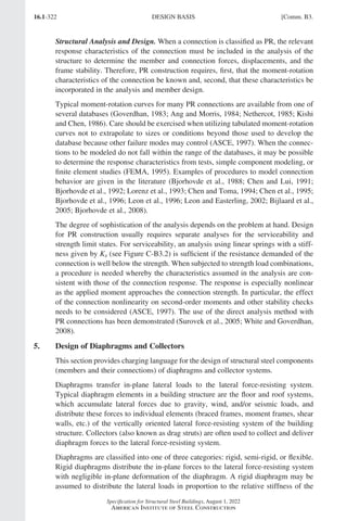 16.1-322
Specification for Structural Steel Buildings, August 1, 2022
American Institute of Steel Construction
Structural Analysis and Design. When a connection is classified as PR, the relevant
response characteristics of the connection must be included in the analysis of the
structure to determine the member and connection forces, displacements, and the
frame stability. Therefore, PR construction requires, first, that the moment-rotation
characteristics of the connection be known and, second, that these characteristics be
incorporated in the analysis and member design.
Typical moment-rotation curves for many PR connections are available from one of
several databases (Goverdhan, 1983; Ang and Morris, 1984; Nethercot, 1985; Kishi
and Chen, 1986). Care should be exercised when utilizing tabulated moment-rotation
curves not to extrapolate to sizes or conditions beyond those used to develop the
database because other failure modes may control (ASCE, 1997). When the connec-
tions to be modeled do not fall within the range of the databases, it may be possible
to determine the response characteristics from tests, simple component modeling, or
finite element studies (FEMA, 1995). Examples of procedures to model connection
behavior are given in the literature (Bjorhovde et al., 1988; Chen and Lui, 1991;
Bjorhovde et al., 1992; Lorenz et al., 1993; Chen and Toma, 1994; Chen et al., 1995;
Bjorhovde et al., 1996; Leon et al., 1996; Leon and Easterling, 2002; Bijlaard et al.,
2005; Bjorhovde et al., 2008).
The degree of sophistication of the analysis depends on the problem at hand. Design
for PR construction usually requires separate analyses for the serviceability and
strength limit states. For serviceability, an analysis using linear springs with a stiff-
ness given by Ks (see Figure C-B3.2) is sufficient if the resistance demanded of the
connection is well below the strength. When subjected to strength load combinations,
a procedure is needed whereby the characteristics assumed in the analysis are con-
sistent with those of the connection response. The response is especially nonlinear
as the applied moment approaches the connection strength. In particular, the effect
of the connection nonlinearity on second-order moments and other stability checks
needs to be considered (ASCE, 1997). The use of the direct analysis method with
PR connections has been demonstrated (Surovek et al., 2005; White and Goverdhan,
2008).
5. Design of Diaphragms and Collectors
This section provides charging language for the design of structural steel components
(members and their connections) of diaphragms and collector systems.
Diaphragms transfer in-plane lateral loads to the lateral force-resisting system.
Typical diaphragm elements in a building structure are the floor and roof systems,
which accumulate lateral forces due to gravity, wind, and/or seismic loads, and
distribute these forces to individual elements (braced frames, moment frames, shear
walls, etc.) of the vertically oriented lateral force-resisting system of the building
structure. Collectors (also known as drag struts) are often used to collect and deliver
diaphragm forces to the lateral force-resisting system.
Diaphragms are classified into one of three categories: rigid, semi-rigid, or flexible.
Rigid diaphragms distribute the in-plane forces to the lateral force-resisting system
with negligible in-plane deformation of the diaphragm. A rigid diaphragm may be
assumed to distribute the lateral loads in proportion to the relative stiffness of the
DESIGN BASIS [Comm. B3.
Part 16.1 Commentary A-E (295-369).indd 322
Part 16.1 Commentary A-E (295-369).indd 322 2023-01-23 6:59 PM
2023-01-23 6:59 PM
 
