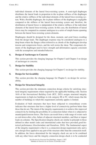 16.1-323
Specification for Structural Steel Buildings, August 1, 2022
American Institute of Steel Construction
individual elements of the lateral force-resisting system. A semi-rigid diaphragm
distributes the lateral loads in proportion to the in-plane stiffness of the diaphragm
and the relative stiffness of the individual elements of the lateral force-resisting sys-
tem. With a flexible diaphragm, the in-plane stiffness of the diaphragm is negligible
compared to the stiffness of the lateral force-resisting system and, therefore, the
distribution of lateral forces is independent of the relative stiffness of the individual
elements of the lateral force-resisting system. In this case, the distribution of lateral
forces may be computed in a manner analogous to a series of simple beams spanning
between the lateral force-resisting system elements.
Diaphragms should be designed for the shear, moment, and axial forces resulting
from the design loads. The diaphragm response may be considered analogous to a
deep beam where the flanges (often referred to as chords of the diaphragm) develop
tension and compression forces, and the web resists the shear. The component ele-
ments of the diaphragm need to have strength and deformation capacity consistent
with the assumptions and intended behavior.
6. Design of Anchorages to Concrete
This section provides the charging language for Chapter I and Chapter J on design
of anchorages to concrete.
7. Design for Stability
This section provides the charging language for Chapter C on design for stability.
8. Design for Serviceability
This section provides the charging language for Chapter L on design for service-
ability.
9. Design for Structural Integrity
This section provides the minimum connection design criteria for satisfying struc-
tural integrity requirements where required by the applicable building code. Section
1616 of the International Building Code (ICC, 2021) assigns structural integrity
requirements to high-rise buildings in risk category III or IV, which means that the
number of buildings to which this requirement currently applies is limited.
Evaluation of built structures that have been subjected to extraordinary events
indicates that structures that have a higher level of connectivity perform better than
those that do not. The intent of the integrity requirements is to achieve this improved
connectivity by limiting the possibility of a connection failure when it is subjected to
unanticipated tension forces. The forces can result from a wide range of events such
as cool-down after a fire, failure of adjacent structural members, and blast or impact
loads on columns. The Specification integrity checks are similar in principle to those
defined in other model codes and international codes that have provided good his-
torical performance (Geschwindner and Gustafson, 2010). The fundamental aspect
of the integrity requirement is that it is a connection design requirement only and is
not a design force applied to any part of the structure other than the connection itself.
In addition, the forces determined for the integrity check are not to be combined
with any other forces and the integrity connection design check is to be conducted
Comm. B3.] DESIGN BASIS
Part 16.1 Commentary A-E (295-369).indd 323
Part 16.1 Commentary A-E (295-369).indd 323 2023-01-23 6:59 PM
2023-01-23 6:59 PM
 