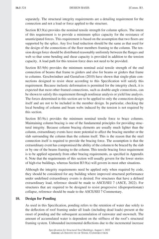 16.1-324
Specification for Structural Steel Buildings, August 1, 2022
American Institute of Steel Construction
separately. The structural integrity requirements are a detailing requirement for the
connection and not a load or force applied to the structure.
Section B3.9(a) provides the nominal tensile strength for column splices. The intent
of this requirement is to provide a minimum splice capacity for the resistance of
unanticipated forces. This requirement is based on the assumption that two floors are
supported by the splice. Any live load reduction should be the same as that used for
the design of the connections of the floor members framing to the column. The ten-
sion design force should be distributed reasonably uniformly between the flanges and
web so that some bending and shear capacity is provided in addition to the tension
capacity. A load path for this tension force does not need to be provided.
Section B3.9(b) provides the minimum nominal axial tensile strength of the end
connection of beams that frame to girders and also for beams or girders that frame
to columns. Geschwindner and Gustafson (2010) have shown that single-plate con-
nections designed to resist shear according to this Specification will satisfy this
requirement. Because inelastic deformation is permitted for the integrity check, it is
expected that most other framed connections, such as double-angle connections, can
be shown to satisfy this requirement through nonlinear analysis or yield line analysis.
The forces determined in this section are to be applied to only the connection design
itself and are not to be included in the member design. In particular, checking the
local bending of column and beam webs induced by the tension is not required by
this section.
Section B3.9(c) provides the minimum nominal tensile force to brace columns.
Maintaining column bracing is one of the fundamental principles for providing struc-
tural integrity. Because column bracing elements are usually much lighter than the
column, extraordinary events have more potential to affect the bracing member or the
slab surrounding the column than the column itself. This is the reason that the steel
connection itself is required to provide the bracing force. The assumption is that the
extraordinary event has compromised the ability of the column to be braced by the slab
or by one of the beams framing to the column. This tensile bracing force requirement
is to be applied separately from other bracing requirements, as specified in Appendix
6. Note that the requirements of this section will usually govern for the lower stories
of high-rise buildings, whereas Section B3.9(a) will govern in most other situations.
Although the integrity requirements need be applied only when required by code,
they should be considered for any building where improved structural performance
under undefined extraordinary events is desired. For structures that have a defined
extraordinary load, reference should be made to ASCE/SEI 7 (ASCE, 2022). For
structures that are required to be designed to resist progressive (disproportionate)
collapse, reference should be made to the ASCE/SEI 7 Commentary.
10. Design for Ponding
As used in this Specification, ponding refers to the retention of water due solely to
the deflection of roof framing under all loads (including dead loads) present at the
onset of ponding and the subsequent accumulation of rainwater and snowmelt. The
amount of accumulated water is dependent on the stiffness of the roof’s structural
framing system. Unbounded incremental deflections due to the incremental increase
DESIGN BASIS [Comm. B3.
Part 16.1 Commentary A-E (295-369).indd 324
Part 16.1 Commentary A-E (295-369).indd 324 2023-01-23 6:59 PM
2023-01-23 6:59 PM
 