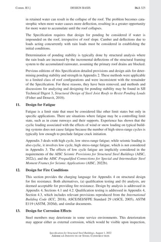 16.1-325
Specification for Structural Steel Buildings, August 1, 2022
American Institute of Steel Construction
in retained water can result in the collapse of the roof. The problem becomes cata-
strophic when more water causes more deflection, resulting in a greater opportunity
for more water to accumulate until the roof collapses.
The Specification requires that design for ponding be considered if water is
impounded on the roof, irrespective of roof slope. Camber and deflections due to
loads acting concurrently with rain loads must be considered in establishing the
initial conditions.
Determination of ponding stability is typically done by structural analysis where
the rain loads are increased by the incremental deflections of the structural framing
system to the accumulated rainwater, assuming the primary roof drains are blocked.
Previous editions of this Specification detailed provisions and design aids for deter-
mining ponding stability and strength in Appendix 2. These methods were applicable
to a limited class of roof configurations and were inconsistent with the remainder
of the Specification. For these reasons, they have been removed, and methods and
discussions for analyzing and designing for ponding stability may be found in SJI
Technical Digest 3, Structural Design of Steel Joist Roofs to Resist Ponding Loads
(Fisher and Denavit, 2018).
11. Design for Fatigue
Fatigue is a limit state that must be considered like other limit states but only in
specific applications. There are situations where fatigue may be a controlling limit
state, such as in crane runways and their supports. Experience has shown that the
cyclic loading associated with the effects of wind or snow loading on typical build-
ing systems does not cause fatigue because the number of high stress-range cycles is
typically low enough to preclude fatigue crack initiation.
Appendix 3 deals with high cycle, low stress-range fatigue; while seismic loading is
also cyclic, it involves low cycle, high stress-range fatigue, which is not considered
in Appendix 3. The effects of low cycle fatigue are implicitly considered in the
requirements of the AISC Seismic Provisions for Structural Steel Buildings (AISC,
2022c), and the AISC Prequalified Connections for Special and Intermediate Steel
Moment Frames for Seismic Applications (AISC, 2022b).
12. Design for Fire Conditions
This section provides the charging language for Appendix 4 on structural design
for fire resistance. Both alternatives, (a) qualification testing and (b) analysis, are
deemed acceptable for providing fire resistance. Design by analysis is addressed in
Appendix 4, Sections 4.1 and 4.2. Qualification testing is addressed in Appendix 4,
Section 4.3, which includes relevant provisions reproduced from the International
Building Code (ICC, 2018), ASCE/SEI/SFPE Standard 29 (ASCE, 2005), ASTM
E119 (ASTM, 2020d), and similar documents.
13. Design for Corrosion Effects
Steel members may deteriorate in some service environments. This deterioration
may appear either as external corrosion, which would be visible upon inspection,
Comm. B3.] DESIGN BASIS
Part 16.1 Commentary A-E (295-369).indd 325
Part 16.1 Commentary A-E (295-369).indd 325 2023-01-23 6:59 PM
2023-01-23 6:59 PM
 