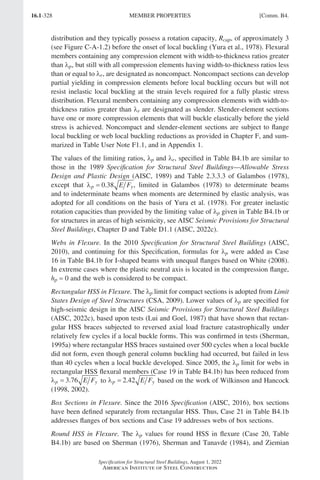 16.1-328
Specification for Structural Steel Buildings, August 1, 2022
American Institute of Steel Construction
distribution and they typically possess a rotation capacity, Rcap, of approximately 3
(see Figure C-A-1.2) before the onset of local buckling (Yura et al., 1978). Flexural
members containing any compression element with width-to-thickness ratios greater
than λp, but still with all compression elements having width-to-thickness ratios less
than or equal to λr, are designated as noncompact. Noncompact sections can develop
partial yielding in compression elements before local buckling occurs but will not
resist inelastic local buckling at the strain levels required for a fully plastic stress
distribution. Flexural members containing any compression elements with width-to-
thickness ratios greater than λr are designated as slender. Slender-element sections
have one or more compression elements that will buckle elastically before the yield
stress is achieved. Noncompact and slender-element sections are subject to flange
local buckling or web local buckling reductions as provided in Chapter F, and sum-
marized in Table User Note F1.1, and in Appendix 1.
The values of the limiting ratios, λp and λr, specified in Table B4.1b are similar to
those in the 1989 Specification for Structural Steel Buildings—Allowable Stress
Design and Plastic Design (AISC, 1989) and Table 2.3.3.3 of Galambos (1978),
except that λp y
E F
= 0 38
. , limited in Galambos (1978) to determinate beams
and to indeterminate beams when moments are determined by elastic analysis, was
adopted for all conditions on the basis of Yura et al. (1978). For greater inelastic
rotation capacities than provided by the limiting value of λp given in Table B4.1b or
for structures in areas of high seismicity, see AISC Seismic Provisions for Structural
Steel Buildings, Chapter D and Table D1.1 (AISC, 2022c).
Webs in Flexure. In the 2010 Specification for Structural Steel Buildings (AISC,
2010), and continuing for this Specification, formulas for λp were added as Case
16 in Table B4.1b for I-shaped beams with unequal flanges based on White (2008).
In extreme cases where the plastic neutral axis is located in the compression flange,
hp = 0 and the web is considered to be compact.
Rectangular HSS in Flexure. The lp limit for compact sections is adopted from Limit
States Design of Steel Structures (CSA, 2009). Lower values of λp are specified for
high-seismic design in the AISC Seismic Provisions for Structural Steel Buildings
(AISC, 2022c), based upon tests (Lui and Goel, 1987) that have shown that rectan-
gular HSS braces subjected to reversed axial load fracture catastrophically under
relatively few cycles if a local buckle forms. This was confirmed in tests (Sherman,
1995a) where rectangular HSS braces sustained over 500 cycles when a local buckle
did not form, even though general column buckling had occurred, but failed in less
than 40 cycles when a local buckle developed. Since 2005, the lp limit for webs in
rectangular HSS flexural members (Case 19 in Table B4.1b) has been reduced from
λp y
E F
= 3 76
. to λp y
E F
= 2 42
. based on the work of Wilkinson and Hancock
(1998, 2002).
Box Sections in Flexure. Since the 2016 Specification (AISC, 2016), box sections
have been defined separately from rectangular HSS. Thus, Case 21 in Table B4.1b
addresses flanges of box sections and Case 19 addresses webs of box sections.
Round HSS in Flexure. The λp values for round HSS in flexure (Case 20, Table
B4.1b) are based on Sherman (1976), Sherman and Tanavde (1984), and Ziemian
MEMBER PROPERTIES [Comm. B4.
Part 16.1 Commentary A-E (295-369).indd 328
Part 16.1 Commentary A-E (295-369).indd 328 2023-01-23 6:59 PM
2023-01-23 6:59 PM
 