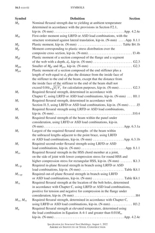16.1-xxxviii
Specification for Structural Steel Buildings, August 1, 2022
American Institute of Steel Construction
Mn Nominal flexural strength due to yielding at ambient temperature
determined in accordance with the provisions in Section F2.1,
kip-in. (N-mm) . . . . . . . . . . . . . . . . . . . . . . . . . . . . . . . . . . . . . . . . .  App. 4.2.4e
Mnt First-order moment using LRFD or ASD load combinations, with the
structure restrained against lateral translation, kip-in. (N-mm) . . . . App. 8.1.1
Mp Plastic moment, kip-in. (N-mm) . . . . . . . . . . . . . . . . . . . . . . . . . . . Table B4.1b
Mp Moment corresponding to plastic stress distribution over the
composite cross section, kip-in. (N-mm) . . . . . . . . . . . . . . . . . . . . . . . . . . . I3.4b
Mpf Plastic moment of a section composed of the flange and a segment
of the web with a depth, de, kip-in. (N-mm). . . . . . . . . . . . . . . . . . . . . . . . G2.3
Mpm Smaller of Mpf and Mpst, kip-in. (N-mm) . . . . . . . . . . . . . . . . . . . . . . . . . . G2.3
Mpst Plastic moment of a section composed of the end stiffener plus a
length of web equal to de plus the distance from the inside face of
the stiffener to the end of the beam, except that the distance from
the inside face of the stiffener to the end of the beam shall not
exceed 0 84
. t E F
w y for calculation purposes, kip-in. (N-mm) . . . . . . . . . G2.3
Mr Required flexural strength, determined in accordance with
Chapter C, using LRFD or ASD load combinations, kip-in. (N-mm) . . . . H1.1
Mr Required flexural strength, determined in accordance with
Section I1.5, using LRFD or ASD load combinations, kip-in. (N-mm). . . . . I5
Mr Required flexural strength using LRFD or ASD load combinations,
kip-in. (N-mm). . . . . . . . . . . . . . . . . . . . . . . . . . . . . . . . . . . . . . . . . . . . . . . J10.4
Mr Required flexural strength of the beam within the panel under
consideration, using LRFD or ASD load combinations, kip-in.
(N-mm) . . . . . . . . . . . . . . . . . . . . . . . . . . . . . . . . . . . . . . . . . . . . . . .  App. 6.3.1a
Mr Largest of the required flexural strengths of the beam within
the unbraced lengths adjacent to the point brace, using LRFD
or ASD load combinations, kip-in. (N-mm) . . . . . . . . . . . . . . . . . . App. 6.3.1b
Mr Required second-order flexural strength using LRFD or ASD
load combinations, kip-in. (N-mm). . . . . . . . . . . . . . . . . . . . . . . . . . App. 8.1.1
Mro Required flexural strength in the HSS chord member at a joint,
on the side of joint with lower compression stress for round HSS and
higher compression stress for rectangular HSS, kip-in. (N-mm) . . . . . . . . K1.3
Mr-ip Required in-plane flexural strength in branch using LRFD or ASD
load combinations, kip-in. (N-mm). . . . . . . . . . . . . . . . . . . . . . . . . . Table K4.1
Mr-op Required out-of-plane flexural strength in branch using LRFD
or ASD load combinations, kip-in. (N-mm) . . . . . . . . . . . . . . . . . . . Table K4.1
Mrx Required flexural strength at the location of the bolt holes, determined
in accordance with Chapter C, using LRFD or ASD load combinations,
positive for tension and negative for compression in the flange under
consideration, kip-in. (N-mm). . . . . . . . . . . . . . . . . . . . . . . . . . . . . . . . . . . .  H4
Mrx, Mry Required flexural strength, determined in accordance with Chapter C,
using LRFD or ASD load combinations, kip-in. (N-mm) . . . . . . . . . . . . . . H3.2
Mu Required flexural strength at elevated temperature, determined using
the load combination in Equation A-4-1 and greater than 0.01Mn,
kip-in. (N-mm). . . . . . . . . . . . . . . . . . . . . . . . . . . . . . . . . . . . . . . . .  App. 4.2.4e
SYMBOLS
Symbol Definition Section
Part 16.1 Prelims (i-lxvi).indd 38
Part 16.1 Prelims (i-lxvi).indd 38 2023-01-11 9:08 AM
2023-01-11 9:08 AM
 