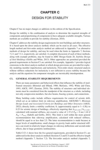 16.1-333
Specification for Structural Steel Buildings, August 1, 2022
American Institute of Steel Construction
CHAPTER C
DESIGN FOR STABILITY
Chapter C has no major changes or additions in this edition of the Specification.
Design for stability is the combination of analysis to determine the required strengths of
components and proportioning of components to have adequate available strengths. Various
methods are available to provide for stability (Ziemian, 2010).
Chapter C addresses the stability design requirements for steel buildings and other structures.
It is based upon the direct analysis method, which can be used in all cases. The effective
length method and first-order analysis method are addressed in Appendix 7 as alternative
methods of design for stability, and may be used when the limits in Appendix 7, Sections
7.2.1 and 7.3.1, respectively, are satisfied. A complete discussion of each of these methods,
along with example problems, may be found in AISC Design Guide 28, Stability Design
of Steel Buildings (Griffis and White, 2013). Other approaches are permitted provided the
general requirements in Section C1 are satisfied. For example, Appendix 1 provides logical
extensions to the direct analysis method, in which design provisions are provided for explic-
itly modeling member imperfections and inelasticity. First-order elastic structural analysis
without stiffness reductions for inelasticity is not sufficient to assess stability because the
analysis and the equations for component strengths are inextricably interdependent.
C1. GENERAL STABILITY REQUIREMENTS
There are many parameters and behavioral effects that influence the stability of steel-
framed structures (Birnstiel and Iffland, 1980; McGuire, 1992; White and Chen,
1993; ASCE, 1997; Ziemian, 2010). The stability of structures and individual ele-
ments must be considered from the standpoint of the structure as a whole, including
not only compression members, but also beams, bracing systems, and connections.
Many building codes include stiffness requirements for control of seismic drift,
which act as an indirect limit on sidesway amplification. ASCE/SEI 7, Minimum
Design Loads and Associated Criteria for Buildings and Other Structures (ASCE,
2022), directly limits a stability coefficient, q, (approximately equal to 1 1 2
− B ) to
0.25 for seismic design of buildings, effectively requiring that ∆ ∆
2 1
nd order st order
- - ,
calculated with nominal stiffness, not exceed a value of 1.33 if Pmf = 0 nor 1.44 if
Pmf = Pstory (Sabelli and Griffis, 2021). This limit is well within the more general
recommendation that sidesway amplification, calculated with reduced stiffness,
should be equal to or less than 2.5. The latter recommendation is made because at
larger levels of amplification, small changes in gravity loads and/or structural stiff-
ness can result in relatively larger changes in sidesway deflections and second-order
effects, due to large geometric nonlinearities.
Table C-C1.1 shows how the five general requirements, provided in Section C1, are
addressed in the direct analysis method (Sections C2 and C3) and the effective length
method (Appendix 7, Section 7.2). The first-order analysis method (Appendix 7,
Part 16.1 Commentary A-E (295-369).indd 333
Part 16.1 Commentary A-E (295-369).indd 333 2023-01-23 6:59 PM
2023-01-23 6:59 PM
 