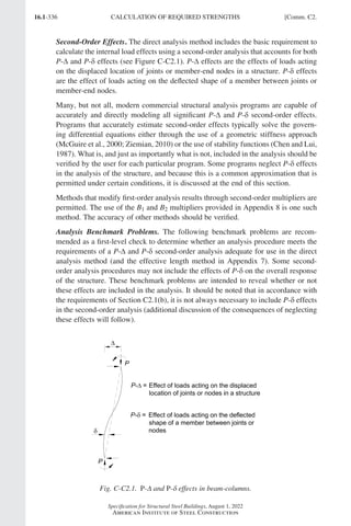 16.1-336
Specification for Structural Steel Buildings, August 1, 2022
American Institute of Steel Construction
Second-Order Effects. The direct analysis method includes the basic requirement to
calculate the internal load effects using a second-order analysis that accounts for both
P-∆ and P-δ effects (see Figure C-C2.1). P-∆ effects are the effects of loads acting
on the displaced location of joints or member-end nodes in a structure. P-δ effects
are the effect of loads acting on the deflected shape of a member between joints or
member-end nodes.
Many, but not all, modern commercial structural analysis programs are capable of
accurately and directly modeling all significant P-∆ and P-δ second-order effects.
Programs that accurately estimate second-order effects typically solve the govern-
ing differential equations either through the use of a geometric stiffness approach
(McGuire et al., 2000; Ziemian, 2010) or the use of stability functions (Chen and Lui,
1987). What is, and just as importantly what is not, included in the analysis should be
verified by the user for each particular program. Some programs neglect P-δ effects
in the analysis of the structure, and because this is a common approximation that is
permitted under certain conditions, it is discussed at the end of this section.
Methods that modify first-order analysis results through second-order multipliers are
permitted. The use of the B1 and B2 multipliers provided in Appendix 8 is one such
method. The accuracy of other methods should be verified.
Analysis Benchmark Problems. The following benchmark problems are recom-
mended as a first-level check to determine whether an analysis procedure meets the
requirements of a P-∆ and P-δ second-order analysis adequate for use in the direct
analysis method (and the effective length method in Appendix 7). Some second-
order analysis procedures may not include the effects of P-δ on the overall response
of the structure. These benchmark problems are intended to reveal whether or not
these effects are included in the analysis. It should be noted that in accordance with
the requirements of Section C2.1(b), it is not always necessary to include P-δ effects
in the second-order analysis (additional discussion of the consequences of neglecting
these effects will follow).
Fig. C-C2.1. P-Δ and P-δ effects in beam-columns.
CALCULATION OF REQUIRED STRENGTHS [Comm. C2.
Part 16.1 Commentary A-E (295-369).indd 336
Part 16.1 Commentary A-E (295-369).indd 336 2023-01-23 6:59 PM
2023-01-23 6:59 PM
 