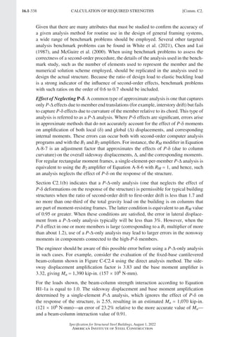 16.1-338
Specification for Structural Steel Buildings, August 1, 2022
American Institute of Steel Construction
Given that there are many attributes that must be studied to confirm the accuracy of
a given analysis method for routine use in the design of general framing systems,
a wide range of benchmark problems should be employed. Several other targeted
analysis benchmark problems can be found in White et al. (2021), Chen and Lui
(1987), and McGuire et al. (2000). When using benchmark problems to assess the
correctness of a second-order procedure, the details of the analysis used in the bench-
mark study, such as the number of elements used to represent the member and the
numerical solution scheme employed, should be replicated in the analysis used to
design the actual structure. Because the ratio of design load to elastic buckling load
is a strong indicator of the influence of second-order effects, benchmark problems
with such ratios on the order of 0.6 to 0.7 should be included.
Effect of Neglecting P-δ
δ. A common type of approximate analysis is one that captures
only P-∆ effects due to member end translations (for example, interstory drift) but fails
to capture P-δ effects due to curvature of the member relative to its chord. This type of
analysis is referred to as a P-∆ analysis. Where P-δ effects are significant, errors arise
in approximate methods that do not accurately account for the effect of P-δ moments
on amplification of both local (δ) and global (∆) displacements, and corresponding
internal moments. These errors can occur both with second-order computer analysis
programs and with the B1 and B2 amplifiers. For instance, the RM modifier in Equation
A-8-7 is an adjustment factor that approximates the effects of P-δ (due to column
curvature) on the overall sidesway displacements, ∆, and the corresponding moments.
For regular rectangular moment frames, a single-element-per-member P-∆ analysis is
equivalent to using the B2 amplifier of Equation A-8-6 with RM = 1, and hence, such
an analysis neglects the effect of P-δ on the response of the structure.
Section C2.1(b) indicates that a P-∆-only analysis (one that neglects the effect of
P-δ deformations on the response of the structure) is permissible for typical building
structures when the ratio of second-order drift to first-order drift is less than 1.7 and
no more than one-third of the total gravity load on the building is on columns that
are part of moment-resisting frames. The latter condition is equivalent to an RM value
of 0.95 or greater. When these conditions are satisfied, the error in lateral displace-
ment from a P-∆-only analysis typically will be less than 3%. However, when the
P-δ effect in one or more members is large (corresponding to a B1 multiplier of more
than about 1.2), use of a P-∆-only analysis may lead to larger errors in the nonsway
moments in components connected to the high-P-δ members.
The engineer should be aware of this possible error before using a P-∆-only analysis
in such cases. For example, consider the evaluation of the fixed-base cantilevered
beam-column shown in Figure C-C2.4 using the direct analysis method. The side-
sway displacement amplification factor is 3.83 and the base moment amplifier is
3.32, giving Mu = 1,390 kip-in. (157 × 106 N-mm).
For the loads shown, the beam-column strength interaction according to Equation
H1-1a is equal to 1.0. The sidesway displacement and base moment amplification
determined by a single-element P-∆ analysis, which ignores the effect of P-δ on
the response of the structure, is 2.55, resulting in an estimated Mu = 1,070 kip-in.
(121 × 106 N-mm)an error of 23.2% relative to the more accurate value of Mu—
and a beam-column interaction value of 0.91.
CALCULATION OF REQUIRED STRENGTHS [Comm. C2.
Part 16.1 Commentary A-E (295-369).indd 338
Part 16.1 Commentary A-E (295-369).indd 338 2023-01-23 6:59 PM
2023-01-23 6:59 PM
 