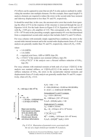16.1-339
Specification for Structural Steel Buildings, August 1, 2022
American Institute of Steel Construction
P-δ effects can be captured in some (but not all) P-∆-only analysis methods by subdi-
viding the members into multiple elements. For this example, three equal-length P-∆
analysis elements are required to reduce the errors in the second-order base moment
and sidesway displacement to less than 3% and 5%, respectively.
It should be noted that, in this case, the unconservative error that results from ignor-
ing the effect of P-δ on the response of the structure is removed through the use of
Equation A-8-8. For the loads shown in Figure C-C2.4, Equations A-8-6 and A-8-7
with RM = 0 85
. give a B2 amplifier of 3.52. This corresponds to Mu = 1,480 kip-in.
(170 × 106 N-mm) in the preceding example; approximately 6% over that determined
from a computational second-order analysis that includes both P-∆ and P-δ effects.
For sway columns with nominally simply supported base conditions, the errors in the
second-order internal moment and in the second-order displacements from a P-∆-only
analysis are generally smaller than 3% and 5%, respectively, when αP P
r eL ≤ 0 05
. ,
where
a = 1.0 (LRFD)
=
1.6 (ASD)		
Pr = required axial force, ASD or LRFD, kips (N)
PeL = π2 2
EI L if the analysis uses nominal stiffness, kips (N)
=

0 8 2 2
. τ π
b EI L if the analysis uses a flexural stiffness reduction of 0.8τb,
kips (N)
For sway columns with rotational restraint at both ends of at least 1 5
. EI L
( ) if the
analysis uses nominal stiffness, or 1 5 0 8
. . τbEI L
( ) if the analysis uses a flexural
stiffness reduction of 0.8τb, the errors in the second-order internal moments and
displacements from a P-∆-only analysis are generally smaller than 3% and 5%, respec-
tively, when αP P
r eL ≤ 0 12
. .
 
 
0.50, 1.0
0.80 29,000 ksi 23,200 ksi (160 000 MPa)
2 1 8,920 ksi (61 500 MPa)
u y
P P
E
G E
  
  
   
 
  
2
6
Computational - and - analysis:
2.22 in. (56.4 mm)
1
,390 kip-in. 157 10 N-mm
8 9 1.00
nd
u
u c n u b n
P P
M
P P M M
 
 
 
   
 
  
1
6
1
1
- 6
1
-
Single-element - analysis:
0.580 in. (15 mm)
419 kip-in. (47.3 10 N-mm)
1
2.55
1
2.55 1,070 kip-in. (121 10 N-mm)
8 9 0.910
st
st
u st
P
u st
P
u c n u b n
P
M HL
P HL
M M
P P M M



 
  

 
 
 
  
   
Pu  440 kips (1.96106
N)
15.0
ft
(4.6
m)
Major-axis bending
Fully braced out-of-plane
W1060 (W25089)
Fy  50 ksi (345 MPa)
Include axial, flexural,
and shear deformations
H  Hu  Ni
 1.45 kips  0.002(440 kips)
 2.33 kips (10 400 N)
Fig. C-C2.4. Illustration of potential errors associated with
the use of a single-element-per-member P-∆ analysis.
Comm. C2.] CALCULATION OF REQUIRED STRENGTHS
Part 16.1 Commentary A-E (295-369).indd 339
Part 16.1 Commentary A-E (295-369).indd 339 2023-01-23 6:59 PM
2023-01-23 6:59 PM
 
