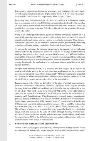 16.1-340
Specification for Structural Steel Buildings, August 1, 2022
American Institute of Steel Construction
For members subjected predominantly to nonsway end conditions, the errors in the
second-order internal moments and displacements from a P-∆-only analysis are gen-
erally smaller than 3% and 5%, respectively, when αP P
r eL ≤ 0 05
. .
In meeting these limitations for use of a P-∆-only analysis, it is important to note
that in accordance with Section C2.1(b) the moments along the length of the member
(in other words, the moments between the member-end nodal locations) should be
amplified as necessary to include P-δ effects. One device for achieving this is the
use of a B1 factor.
White et al. (2021) provide further guidelines for the appropriate number of P-∆
analysis elements in cases where the P-∆-only analysis limits are exceeded, as well
as guidelines for calculating internal element second-order moments. They also pro-
vide relaxed guidelines for the number of elements required per member when using
typical second-order analysis capabilities that include both P-∆ and P-δ effects.
As previously indicated, the engineer should verify the accuracy of second-order
analysis software by comparisons to known solutions for a range of representative
loadings. In addition to the examples presented in Chen and Lui (1987) and McGuire
et al. (2000), White et al. (2021) provides five useful benchmark problems for testing
second-order analysis of frames composed of prismatic members. In addition, they
provide benchmarks for evaluation of second-order analysis capabilities for web-
tapered members.
Analysis with Factored Loads. It is essential that the analysis of the system be
made with loads factored to the strength limit state level because of the nonlinearity
associated with second-order effects. For design by ASD, this load level is estimated
as 1.6 times the ASD load combinations, and the analysis must be conducted at this
elevated load to capture second-order effects at the strength level.
Because second-order effects are dependent on the ratios of applied loads and mem-
ber forces to structural and member stiffnesses, equivalent results may be obtained
by using 1.0 times ASD load combinations if all stiffnesses are reduced by a fac-
tor of 1.6, in other words, using 0.5E instead of 0.8E in the second-order analysis
(note that the use of 0.5E is similar to the 12/23 factor used in the definition of ′
Fe
in earlier ASD Specifications). With this approach, required member strengths are
provided directly by the analysis and do not have to be divided by 1.6 when evaluat-
ing member capacities using ASD. Notional loads, Ni, would also be defined using
1.0 times ASD load combinations, in other words, α = 1.0. tb would be redefined as
τb = 1.0 when P P
r ns ≤ 0 3
. and τb r ns r ns
P P P P
= ( ) −
( )
4 0 6 1 0 6
. . when P P
r ns  0 3
. .
The stiffness of components comprised of other materials should be evaluated at
design loads and reduced by the same 1.6 factor, although this may be overly con-
servative if these stiffnesses already include φ-factors. Serviceability criteria may
be assessed using 50% of the deflections from this analysis, although this will over-
estimate second-order effects at service loads.
2. Consideration of Initial System Imperfections
Current stability design provisions are based on the premise that the member forces
are calculated by second-order elastic analysis, where equilibrium is satisfied on the
CALCULATION OF REQUIRED STRENGTHS [Comm. C2.
Part 16.1 Commentary A-E (295-369).indd 340
Part 16.1 Commentary A-E (295-369).indd 340 2023-01-23 6:59 PM
2023-01-23 6:59 PM
 