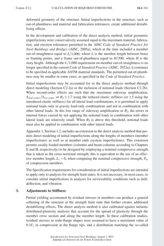 16.1-341
Specification for Structural Steel Buildings, August 1, 2022
American Institute of Steel Construction
deformed geometry of the structure. Initial imperfections in the structure, such as
out-of-plumbness and material and fabrication tolerances, create additional destabi-
lizing effects.
In the development and calibration of the direct analysis method, initial geometric
imperfections were conservatively assumed equal to the maximum material, fabrica-
tion, and erection tolerances permitted in the AISC Code of Standard Practice for
Steel Buildings and Bridges (AISC, 2005a), which at the time included a member
out-of-straightness equal to L 1,000, where L is the member length between brace
or framing points, and a frame out-of-plumbness equal to H 500, where H is the
story height. Although the L 1,000 requirement on member out-of-straightness is no
longer specified in the current Code of Standard Practice (AISC, 2022a), it continues
to be specified in applicable ASTM material standards. The permitted out-of-plumb-
ness may be smaller in some cases, as specified in the Code of Standard Practice.
Initial imperfections may be accounted for in the direct analysis method through
direct modeling (Section C2.2a) or the inclusion of notional loads (Section C2.2b).
When second-order effects are such that the maximum sidesway amplification,
∆ ∆
2 1
nd order st order
- - or B2 ≤ 1.7 using the reduced elastic stiffness (or 1.5 using the
unreduced elastic stiffness) for all lateral load combinations, it is permitted to apply
notional loads only in gravity load-only combinations and not in combination with
other lateral loads. At this low range of sidesway amplification or B2, the errors in
internal forces caused by not applying the notional loads in combination with other
lateral loads are relatively small. When B2 is above this threshold, notional loads
must also be applied in combination with other lateral loads.
Appendix 1, Section 1.2, includes an extension to the direct analysis method that per-
mits direct modeling of initial imperfections along the lengths of members (member
imperfections) as well as at member ends (system imperfections). This extension
permits axially loaded members (columns and beam-columns according to Chapters
E and H, respectively) to be designed by employing a nominal compressive strength
that is taken as the cross-sectional strength; this is equivalent to the use of an effec-
tive member length, Lc = 0, when computing the nominal compressive strength, Pn,
of compression members.
The Specification requirements for consideration of initial imperfections are intended
to apply only to analyses for strength limit states. It is not necessary, in most cases, to
consider initial imperfections in analyses for serviceability conditions such as drift,
deflection, and vibration.
3. Adjustments to Stiffness
Partial yielding accentuated by residual stresses in members can produce a general
softening of the structure at the strength limit state that further creates additional
destabilizing effects. The direct analysis method is also calibrated against inelastic
distributed-plasticity analyses that account for the spread of plasticity through the
member cross section and along the member length. In these calibration studies,
residual stresses in wide-flange shapes were assumed to have a maximum value of
0.3Fy in compression at the flange tips, and a distribution matching the so-called
Comm. C2.] CALCULATION OF REQUIRED STRENGTHS
Part 16.1 Commentary A-E (295-369).indd 341
Part 16.1 Commentary A-E (295-369).indd 341 2023-01-23 6:59 PM
2023-01-23 6:59 PM
 