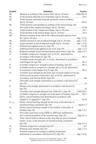 16.1-xxxix
Specification for Structural Steel Buildings, August 1, 2022
American Institute of Steel Construction
My Moment at yielding of the extreme fiber, kip-in. (N-mm) . . . . . . . Table B4.1b
My Yield moment about the axis of bending, kip-in. (N-mm) . . . . . . . . . . . . . F9.1
My Yield moment calculated using the geometric section modulus,
kip-in. (N-mm). . . . . . . . . . . . . . . . . . . . . . . . . . . . . . . . . . . . . . . . . . . . . . F10.2
My Yield moment corresponding to yielding of the tension flange and
first yield of the compression flange, kip-in. (N-mm). . . . . . . . . . . . . . . . . I3.4b
Myc Yield moment in the compression flange, kip-in. (N-mm). . . . . . . . . . . . . F4.1
Myt Yield moment in the tension flange, kip-in. (N-mm) . . . . . . . . . . . . . . . . . F4.4
M1′ Effective moment at the end of the unbraced length opposite from
M2, kip-in. (N-mm) . . . . . . . . . . . . . . . . . . . . . . . . . . . . . . . . . . . . .  App. 1.3.2c
M1 Smaller moment at end of unbraced length, kip-in. (N-mm) . . . . .  App. 1.3.2c
M2 Larger moment at end of unbraced length, kip-in. (N-mm) . . . . . .  App. 1.3.2c
Ni Notional load applied at level i, kips (N). . . . . . . . . . . . . . . . . . . . . . . . . . C2.2b
Ni Additional lateral load applied at any level, kips (N) . . . . . . . . . . . . App. 7.3.2
Pbr Required strength of end and intermediate point braces, kips (N) . . App. 6.2.2
Pc Available compressive strength, φcPn or Pn Ωc, determined in
accordance with Chapter E, kips (N). . . . . . . . . . . . . . . . . . . . . . . . . . . . . . H1.1
Pc Available tensile strength, ftPn or Pn Ωt, determined in accordance
with Chapter D, kips (N) . . . . . . . . . . . . . . . . . . . . . . . . . . . . . . . . . . . . . . . H1.2
Pc Available compressive strength in plane of bending, kips (N) . . . . . . . . . . H1.3
Pc Available tensile or compressive strength, φPn or Pn Ω, determined
in accordance with Chapter D or E, kips (N) . . . . . . . . . . . . . . . . . . . . . . . H3.2
Pc Available axial strength for the limit state of tensile rupture of the net
section at the location of bolt holes, φtPn or Pn Ωt, determined in
accordance with Section D2(b), kips (N). . . . . . . . . . . . . . . . . . . . . . . . . . . .  H4
Pc Allowable axial strength, determined in accordance with Section I2,
kips (N) . . . . . . . . . . . . . . . . . . . . . . . . . . . . . . . . . . . . . . . . . . . . . . . . . . . . . . . .I5
Pc Design axial strength, determined in accordance with Section I2,
kips (N) . . . . . . . . . . . . . . . . . . . . . . . . . . . . . . . . . . . . . . . . . . . . . . . . . . . . . . . I5
Pc Available axial strength obtained from Table K3.1, kips (N). . . . . . Table K4.1
Pcy Available compressive strength out of the plane of bending, kips (N). . . . H1.3
Pe Elastic critical buckling load determined in accordance with
Chapter C or Appendix 7, kips (N) . . . . . . . . . . . . . . . . . . . . . . . . . . . . . . . I2.1b
Pe story Elastic critical buckling strength for the story in the direction of
translation being considered, kips (N). . . . . . . . . . . . . . . . . . . . . . . . . App 8.1.3
Pe1 Elastic critical buckling strength of the member in the plane of
bending, kips (N) . . . . . . . . . . . . . . . . . . . . . . . . . . . . . . . . . . . . . . . . App. 8.1.2
Plt First-order axial force using LRFD or ASD load combinations,
due to lateral translation of the structure only, kips (N) . . . . . . . . . . App. 8.1.1
Pmf Total vertical load in columns in the story that are part of moment
frames, if any, in the direction of translation being considered,
kips (N) . . . . . . . . . . . . . . . . . . . . . . . . . . . . . . . . . . . . . . . . . . . . . . . . App. 8.1.3
Pn Nominal compressive strength, kips (N) . . . . . . . . . . . . . . . . . . . . . . . . . . . . . E1
Pn Nominal axial strength, kips (N) . . . . . . . . . . . . . . . . . . . . . . . . . . . . App. 2.1.4
Pn Nominal compressive strength at ambient temperature
determined in accordance with Section E3, kips (N). . . . . . . . . . . .  App. 4.2.4e
SYMBOLS
Symbol Definition Section
Part 16.1 Prelims (i-lxvi).indd 39
Part 16.1 Prelims (i-lxvi).indd 39 2023-01-11 9:08 AM
2023-01-11 9:08 AM
 