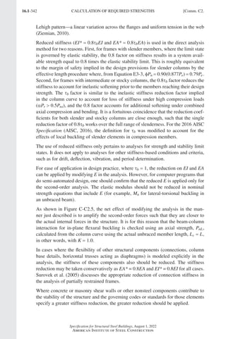 16.1-342
Specification for Structural Steel Buildings, August 1, 2022
American Institute of Steel Construction
Lehigh pattern—a linear variation across the flanges and uniform tension in the web
(Ziemian, 2010).
Reduced stiffness (EI* = 0.8τbEI and EA* = 0.8τbEA) is used in the direct analysis
method for two reasons. First, for frames with slender members, where the limit state
is governed by elastic stability, the 0.8 factor on stiffness results in a system avail-
able strength equal to 0.8 times the elastic stability limit. This is roughly equivalent
to the margin of safety implied in the design provisions for slender columns by the
effective length procedure where, from Equation E3-3, fPn = 0.90(0.877Pe) = 0.79Pe.
Second, for frames with intermediate or stocky columns, the 0.8τb factor reduces the
stiffness to account for inelastic softening prior to the members reaching their design
strength. The τb factor is similar to the inelastic stiffness reduction factor implied
in the column curve to account for loss of stiffness under high compression loads
(αPr  0.5Pns), and the 0.8 factor accounts for additional softening under combined
axial compression and bending. It is a fortuitous coincidence that the reduction coef-
ficients for both slender and stocky columns are close enough, such that the single
reduction factor of 0.8τb works over the full range of slenderness. For the 2016 AISC
Specification (AISC, 2016), the definition for τb was modified to account for the
effects of local buckling of slender elements in compression members.
The use of reduced stiffness only pertains to analyses for strength and stability limit
states. It does not apply to analyses for other stiffness-based conditions and criteria,
such as for drift, deflection, vibration, and period determination.
For ease of application in design practice, where τb = 1, the reduction on EI and EA
can be applied by modifying E in the analysis. However, for computer programs that
do semi-automated design, one should confirm that the reduced E is applied only for
the second-order analysis. The elastic modulus should not be reduced in nominal
strength equations that include E (for example, Mn for lateral-torsional buckling in
an unbraced beam).
As shown in Figure C-C2.5, the net effect of modifying the analysis in the man-
ner just described is to amplify the second-order forces such that they are closer to
the actual internal forces in the structure. It is for this reason that the beam-column
interaction for in-plane flexural buckling is checked using an axial strength, PnL,
calculated from the column curve using the actual unbraced member length, Lc = L,
in other words, with K = 1.0.
In cases where the flexibility of other structural components (connections, column
base details, horizontal trusses acting as diaphragms) is modeled explicitly in the
analysis, the stiffness of these components also should be reduced. The stiffness
reduction may be taken conservatively as EA* = 0.8EA and EI* = 0.8EI for all cases.
Surovek et al. (2005) discusses the appropriate reduction of connection stiffness in
the analysis of partially restrained frames.
Where concrete or masonry shear walls or other nonsteel components contribute to
the stability of the structure and the governing codes or standards for those elements
specify a greater stiffness reduction, the greater reduction should be applied.
CALCULATION OF REQUIRED STRENGTHS [Comm. C2.
Part 16.1 Commentary A-E (295-369).indd 342
Part 16.1 Commentary A-E (295-369).indd 342 2023-01-23 6:59 PM
2023-01-23 6:59 PM
 