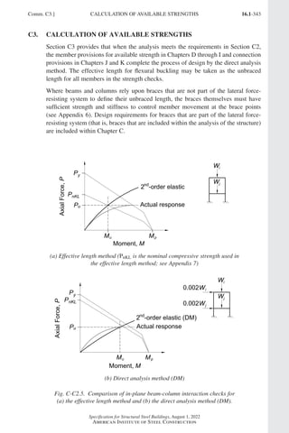 16.1-343
Specification for Structural Steel Buildings, August 1, 2022
American Institute of Steel Construction
Comm. C3.] CALCULATION OF AVAILABLE STRENGTHS
C3. CALCULATION OF AVAILABLE STRENGTHS
Section C3 provides that when the analysis meets the requirements in Section C2,
the member provisions for available strength in Chapters D through I and connection
provisions in Chapters J and K complete the process of design by the direct analysis
method. The effective length for flexural buckling may be taken as the unbraced
length for all members in the strength checks.
Where beams and columns rely upon braces that are not part of the lateral force-
resisting system to define their unbraced length, the braces themselves must have
sufficient strength and stiffness to control member movement at the brace points
(see Appendix 6). Design requirements for braces that are part of the lateral force-
resisting system (that is, braces that are included within the analysis of the structure)
are included within Chapter C.
(a) Effective length method (PnKL is the nominal compressive strength used in
the effective length method; see Appendix 7)
(b) Direct analysis method (DM)
Fig. C-C2.5. Comparison of in-plane beam-column interaction checks for
(a) the effective length method and (b) the direct analysis method (DM).
Part 16.1 Commentary A-E (295-369).indd 343
Part 16.1 Commentary A-E (295-369).indd 343 2023-01-23 6:5