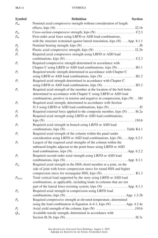 16.1-xl
Specification for Structural Steel Buildings, August 1, 2022
American Institute of Steel Construction
Pno Nominal axial compressive strength without consideration of length
effects, kips (N) . . . . . . . . . . . . . . . . . . . . . . . . . . . . . . . . . . . . . . . . . . . . . . I2.1b
Pns Cross-section compressive strength, kips (N) . . . . . . . . . . . . . . . . . . . . . . . C2.3
Pnt First-order axial force using LRFD or ASD load combinations,
with the structure restrained against lateral translation, kips (N) . . . App. 8.1.1
Pp Nominal bearing strength, kips (N) . . . . . . . . . . . . . . . . . . . . . . . . . . . . . . . . . J8
Pp Plastic axial compressive strength, kips (N) . . . . . . . . . . . . . . . . . . . . . . . . I2.2b
Pr Required axial compressive strength using LRFD or ASD load
combinations, kips (N). . . . . . . . . . . . . . . . . . . . . . . . . . . . . . . . . . . . . . . . . C2.3
Pr Required compressive strength determined in accordance with
Chapter C using LRFD or ASD load combinations, kips (N). . . . . . . . . . . H1.1
Pr Required tensile strength determined in accordance with Chapter C
using LRFD or ASD load combinations, kips (N) . . . . . . . . . . . . . . . . . . . H1.2
Pr Required axial strength determined in accordance with Chapter C
using LRFD or ASD load combinations, kips (N) . . . . . . . . . . . . . . . . . . . H3.2
Pr Required axial strength of the member at the location of the bolt holes
determined in accordance with Chapter C using LRFD or ASD load
combinations, positive in tension and negative in compression, kips (N) . .  H4
Pr Required axial strength, determined in accordance with Section
I1.5 using LRFD or ASD load combinations, kips (N) . . . . . . . . . . . . . . . . . . I5
Pr Required external force applied to the composite member, kips (N). . . . . I6.2a
Pr Required axial strength using LRFD or ASD load combinations,
kips (N) . . . . . . . . . . . . . . . . . . . . . . . . . . . . . . . . . . . . . . . . . . . . . . . . . . . . J10.6
Pr Required axial strength in branch using LRFD or ASD load
combinations, kips (N) . . . . . . . . . . . . . . . . . . . . . . . . . . . . . . . . . . . . Table K4.1
Pr Required axial strength of the column within the panel under
consideration using LRFD or ASD load combinations, kips (N). . . App. 6.2.1
Pr Largest of the required axial strengths of the column within the
unbraced lengths adjacent to the point brace using LRFD or ASD
load combinations, kips (N) . . . . . . . . . . . . . . . . . . . . . . . . . . . . . . . . App. 6.2.2
Pr Required second-order axial strength using LRFD or ASD load
combinations, kips (N) . . . . . . . . . . . . . . . . . . . . . . . . . . . . . . . . . . . . App. 8.1.1
Pro Required axial strength in the HSS chord member at a joint, on the
side of joint with lower compression stress for round HSS and higher
compression stress for rectangular HSS, kips (N). . . . . . . . . . . . . . . . . . . . K1.3
Pstory Total vertical load supported by the story using LRFD or ASD load
combinations, as applicable, including loads in columns that are not
part of the lateral force-resisting system, kips (N) . . . . . . . . . . . . . . App. 8.1.3
Pu Required axial strength in compression using LRFD load
combinations, kips (N) . . . . . . . . . . . . . . . . . . . . . . . . . . . . . . . . . . . App. 1.3.2b
Pu Required compressive strength at elevated temperature, determined
using the load combination in Equation A-4-1, kips (N) . . . . . . . .  App. 4.2.4e
Py Axial yield strength of the column, kips (N) . . . . . . . . . . . . . . . . . . . . . . . J10.6
Qct Available tensile strength, determined in accordance with
Section I8.3b, kips (N) . . . . . . . . . . . . . . . . . . . . . . . . . . . . . . . . . . . . . . . . . I8.3c
SYMBOLS
Symbol Definition Section
Part 16.1 Prelims (i-lxvi).indd 40
Part 16.1 Prelims (i-lxvi).indd 40 2023-01-11 9:08 AM
2023-01-11 9:08 AM
 