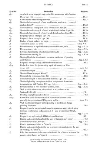 16.1-xli
Specification for Structural Steel Buildings, August 1, 2022
American Institute of Steel Construction
Qcv Available shear strength, determined in accordance with Section
I8.3a, kips (N) . . . . . . . . . . . . . . . . . . . . . . . . . . . . . . . . . . . . . . . . . . . . . . . I8.3c
Qf Chord-stress interaction parameter . . . . . . . . . . . . . . . . . . . . . . . . . . . . . . . J10.3
Qn Nominal shear strength of one steel headed stud or steel channel
anchor, kips (N). . . . . . . . . . . . . . . . . . . . . . . . . . . . . . . . . . . . . . . . . . . . . . I3.2d
Qne Nominal tested strength of shear connections, kips (N) . . . . . . . . . . . . . . . I8.4b
Qnt Nominal tensile strength of steel headed stud anchor, kips (N) . . . . . . . . . I8.3b
Qnv Nominal shear strength of steel headed stud anchor, kips (N) . . . . . . . . . . I8.3a
Qrt Required tensile strength, kips (N) . . . . . . . . . . . . . . . . . . . . . . . . . . . . . . . I8.3c
Qrv Required shear strength, kips (N) . . . . . . . . . . . . . . . . . . . . . . . . . . . . . . . . I8.3c
R Radius of joint surface, in. (mm) . . . . . . . . . . . . . . . . . . . . . . . . . . . .  Table J2.2
R Transition radius, in. (mm) . . . . . . . . . . . . . . . . . . . . . . . . . . . . . . . Table A-3.1
R Fire endurance at equilibrium moisture conditions, min . . . . . . . . .  App. 4.3.2a
R Fire resistance, min . . . . . . . . . . . . . . . . . . . . . . . . . . . . . . . . . . . . .  App. 4.3.2a
R Fire-resistance rating of column assembly, hr . . . . . . . . . . . . . . . .  App. 4.3.2a
R Fire-resistance rating, hr . . . . . . . . . . . . . . . . . . . . . . . . . . . . . . . . . App. 4.3.2b
R Nominal load due to rainwater or snow, exclusive of ponding
contribution . . . . . . . . . . . . . . . . . . . . . . . . . . . . . . . . . . . . . . . . . . . . App. 5.4.2
Ra Required strength using ASD load combinations . . . . . . . . . . . . . . . . . . . . B3.2
RFIL Reduction factor for joints using a pair of transverse fillet
welds only . . . . . . . . . . . . . . . . . . . . . . . . . . . . . . . . . . . . . . . . . . . . . . . App. 3.3
Rn Nominal strength . . . . . . . . . . . . . . . . . . . . . . . . . . . . . . . . . . . . . . . . . . . . . B3.1
Rn Nominal bond strength, kips (N). . . . . . . . . . . . . . . . . . . . . . . . . . . . . . . . . I6.3c
Rn Nominal slip resistance, kips (N) . . . . . . . . . . . . . . . . . . . . . . . . . . . . . . . . . J1.8
Rn Nominal strength of the connected material, kips (N) . . . . . . . . . . . . . . . . J3.11
Rn Nominal yielding strength at ambient temperature determined
in accordance with Section D2, kips (N) . . . . . . . . . . . . . . . . . . . . .  App. 4.2.4e
Ro Fire endurance at zero moisture content, min. . . . . . . . . . . . . . . . .  App. 4.3.2a
Rpc Web plastification factor, determined in accordance with
Section F4.2(c)(6) . . . . . . . . . . . . . . . . . . . . . . . . . . . . . . . . . . . . . . . . . . . . F4.1
Rpg Bending strength reduction factor . . . . . . . . . . . . . . . . . . . . . . . . . . . . . . . . F5.2
RPJP Reduction factor for reinforced or nonreinforced transverse
partial-joint-penetration (PJP) groove welds . . . . . . . . . . . . . . . . . . . . . App. 3.3
Rpt Web plastification factor corresponding to the tension flange
yielding limit state. . . . . . . . . . . . . . . . . . . . . . . . . . . . . . . . . . . . . . . . . . . . F4.4
Ru Required tensile strength at elevated temperature, determined using
the load combination in Equation A-4-1 and greater than 0.01Rn,
kips (N) . . . . . . . . . . . . . . . . . . . . . . . . . . . . . . . . . . . . . . . . . . . . . .  App. 4.2.4e
Ru Required strength using LRFD load combinations . . . . . . . . . . . . . . . . . . . B3.1
S Elastic section modulus about the axis of bending, in.3 (mm3) . . . . . . . . . F7.2
S Nominal snow load, kips (N) . . . . . . . . . . . . . . . . . . . . . . . . . . . . . . . App. 4.1.4
Sc Elastic section modulus, in.3 (mm3) . . . . . . . . . . . . . . . . . . . . . . . . . . . . . . F9.4
Sc Elastic section modulus to the toe in compression relative to the axis
of bending, in.3 (mm3). . . . . . . . . . . . . . . . . . . . . . . . . . . . . . . . . . . . . . . . F10.3
Se Effective section modulus determined with the effective width of the
compression flange, in.3 (mm3) . . . . . . . . . . . . . . . . . . . . . . . . . . . . . . . . . . F7.2
SYMBOLS
Symbol Definition Section
Part 16.1 Prelims (i-lxvi).indd 41
Part 16.1 Prelims (i-lxvi).indd 41 2023-01-11 9:08 AM
2023-01-11 9:08 AM
 